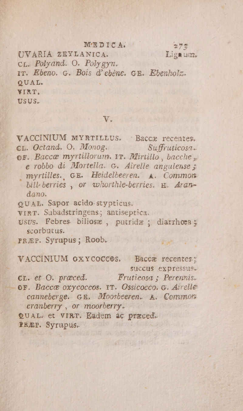 UVARIA ZEYLANICA. Ligaum, cr. Polyand. O. Polygyn. IT. Ebeno. G. Bois d’ebéne. GE. Ebenholz. QUAL. YIRT, USUS. We VACCINIUM MYRTILLUS. © Bacca recentes, €L. Octand. O. Monog. Suffruticosa. ©F. Bacce myrtillorum. Y. Mirtillo, bacche, e robbo di Mortella. c. Airelle angulense 5 . myrtilles., GE. Heidelbeeren. a. Common bill-berries , or *whorthle-berries. g. Aran» dano. : QUAL. Sapor acido-stypticus. VIRT. Subadstringens; antiseptica. USUS. Febres biliosz , putridz ; scorbutus. |. .PRUEP. Syrupus; Roob. diarrhoea 5 A WACCINIUM oxycocces. Bacca recentes; E SUCCUS expressus. cr. et O. praeced. Fruticosa ; Perennis. t- 0F. Bacca oxycoccos. IT. Ossicocco. G. Airelle canneberge. GE. Moosbeeren. A. Common cranberry , or moorberry. QUAL. et VIRT. Eadem ac p SERE. 5) ie Soit :