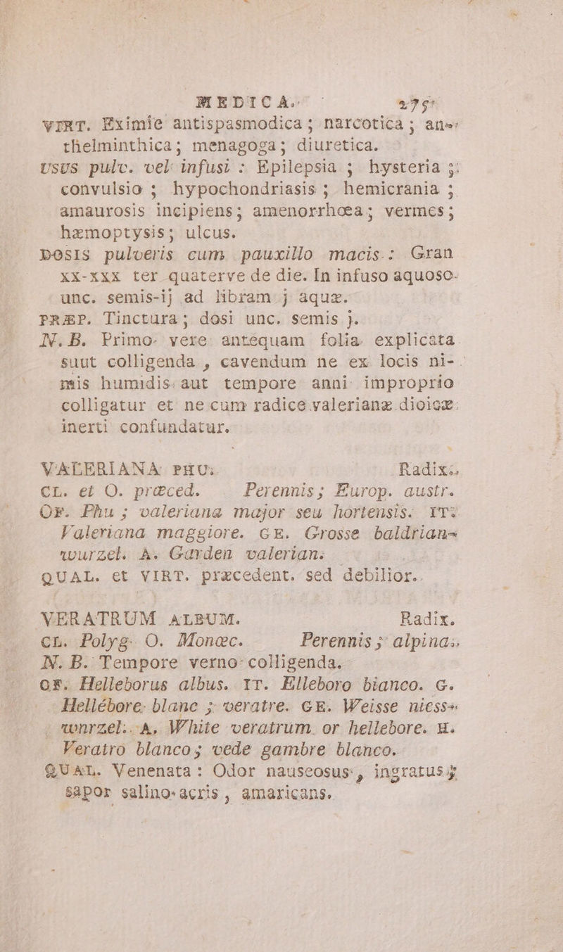 MEDICA. - 27% vIRT. Eximie antispasmodica ; narcotica ; ans: thelminthica; menagoga; diuretica. UsUS pulv. vel infusi : Epilepsia 5 hysteria convulsio ; hypochondriasis ; hemicrania amaurosis incipiens; amenorrhoea; vermes; hamoptysis; ulcus. posis pulveris cum pauxillo macis.: Gran XX-XXx ter quaterve de die. In infuso aquoso: unc. semis-ij ad libram j aqua. PrREP. Tinctura; dosi unc. semis ). IN. B. Primo- vere. antequam folia. explicata suut colligenda , cavendum ne ex locis ni-. mis humidis. aut tempore anni improprio colligatur et ne cum radice valeriang dioice: inerti confundatur. è è E VALERIANA PHU:. Radix. CL. et O. praced. Perennis; Europ. austr. Or. Phu; valeriana major seu hortensis. YT: Valeriana maggiore. GE. Grosse baldrian- wurzel. À. Garden valerian. QUAL et VIRT. precedent. sed debilior.. VERATRUM ALBUM. Radix. CL. Polyg. O. Moncc. Perennis ;; alpina.. N. B. Tempore verno: colligenda. oF. Helleborus albus. YT. Elleboro bianco. G. Hellébore. blanc ; veratre. GE. Weisse niess^ vwnrzel...A, White veratrum or hellebore. x. Verairo blanco; vede gambre blanco. QUAL. Venenata: Odor nauscosus:, ingratus;g sapor salino-acris , amaricans.