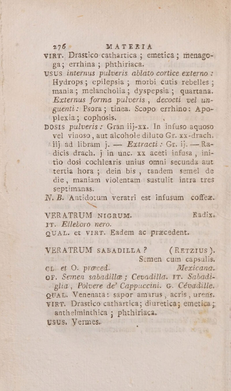 vIRT. Drastico-cathartica ; emetica; tnenago- ga; errhina ; phthiriaca. USUS internus puderis ablato cortice externo : Hydrops; epilepsia ; morbi cutis rebelles ; mania; melancholia; dyspepsia ; quartana. Externus forma pulveris , decocti vel un- guenti: Psora; tinea. Scopo errhino: Apo- plexia; cophosis.. DOSIS pulveris : Gran iij-xx. In infuso aquoso vel vinoso, aut alcohole diluto Gr. xx-drach. -Hj ad libram j. — Extracti &gt; Gr. ij. — Ra- -dicis drach. j in unc. xx aceti infusa , ini- tio dosi cochlearis unius omni secunda aut tertia hora ; dein bis, tandem semel de die, maniam violentam sustulit intra tres septimanas. N. B. qe tum veratri est infusum coffez. VERATRUM NIGRUM. Radix. iT. Elleboro nero. QUAL. et VIRT. Eadem ac przcedent. VERATRUM SABADILLA ? ( RETZIUS ). Semen cum capsulis. en. et O. praeced. Mexicana. or. Semen sabadille ; Cevadilla. rr. Sabadi- - glia, Polvere de’ Cappuccini. G. Cévadille. QUAL. Venenata: sapor amarus, acris, urens. VIRT. Drastico cathartica; diuretica; emetica ; anthelminthica ; phthiriaca. ws Usus. Vermese. CA