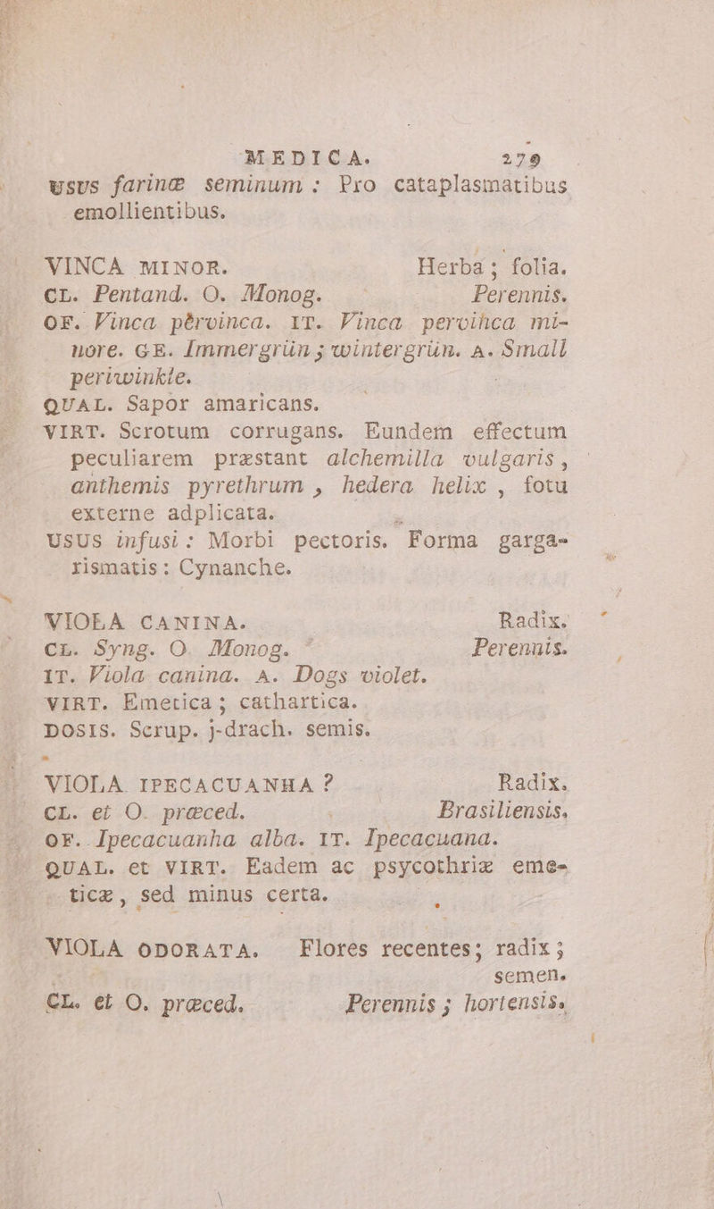 Eos - MEDICA. 279 usus farine seminum : Pro cataplasmatibus emollientibus. VINCA MINOR. Herba; folia. CL. Pentand. O. Monog. - Perennis. or. Vinca pèrvinca. IT. Vinca. pervilica mi- nore. GE. Immergrün wintergrun. a. Small pertwinkte. QUAL. Sapor amaricans. VIRT. Scrotum corrugans. Eundem effectum peculiarem prastant alchemilla vulgaris, anthemis pyrethrum , hedera helix , fotu externe adplicata. USUS infusi: Morbi pectoris. Forma garga- rismatis: Cynanche. VIOEA CANINA. Radix. CL. Syng. O. Monog. * Perennis. IT. Viola canina. A. Dogs violet. VIRT. Emetica ; cathartica. DOSIS. Scrup. j-drach. semis. VIOLA IPECACUANHA ? Radix. CL. ei O. preced. Brasiliensis. tice, sed minus certa. ; VIOLA oporaTA. Flores recentes; radix; tt. semen. CL. ei O. praeced. Perennis ; hortensis,