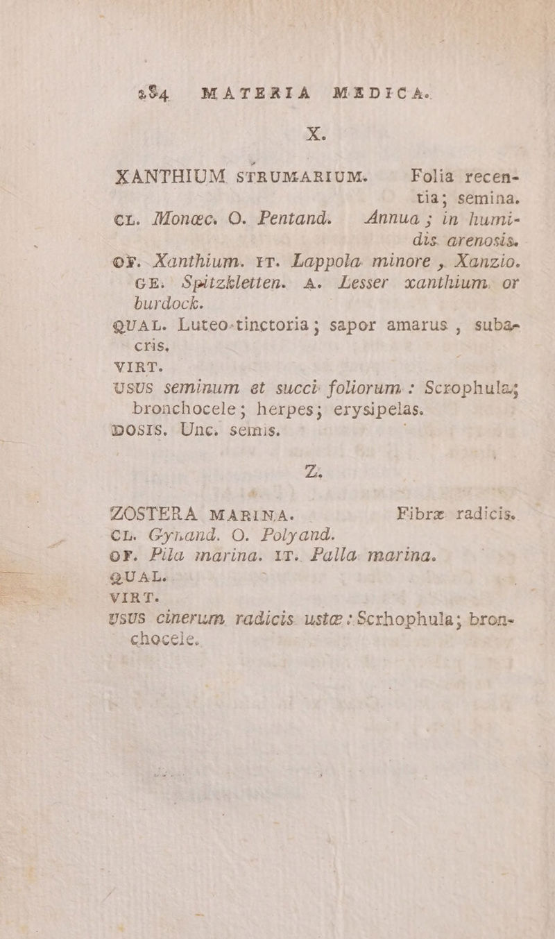 234 MATERIA MEDICA. X. XANTHIUM STRUMARIUM. Folia recen- tia; semina. CL. Monec. O. Pentand. | Annua; in humi- dis. arenosis. OY. Xanthium. rr. Lappola minore , Xanzio. GE. Spitzkletten. A. Lesser xanthium. or burdock. QUAL. Luteo-tinctoria; sapor amarus , suba- cris, VIRT. UsUS seminum et succi foliorum. : Scxophula; bronchocele; herpes; erysipelas. DOSIS. Unc. seinis. Zi ZOSTERA MARINA. Fibrz. radicis. CL. Gynand. O. Polyand. OF. Pila marina. YT. Palla. marina. QUAL. i VIRT. USUS cinerum, radicis usta :Scrhophula; bron- chocele.