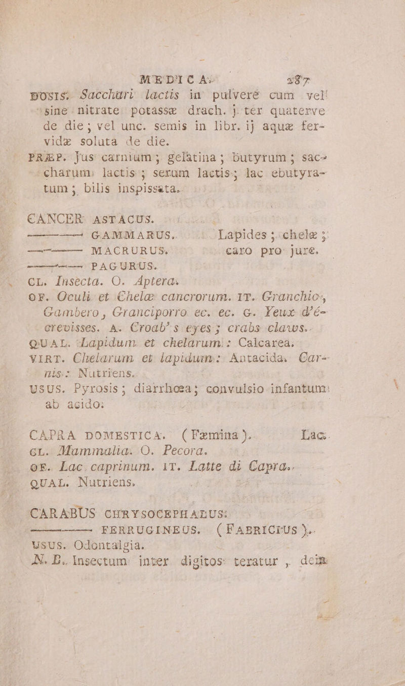 MEDICA» x87 sine: nitrate. potasse drach. j ter quaterve de die; vel unc. semis in libr. ij aquz fer- vidz soluta de die. PREP. Jus carnium ;. gelatina ; butyrum 5 sace charum» lactis ; serum lactis; lac ebutyra- tum; bilis inspissata.. CANCER ASTACUS. —————— MACRURUS. caro pro- jure. -————— PAGURUS. CL. Insecta. O. Aptera. OF. Oculi et Chela» cancrorum. IT. Granchio, Gambero , Granciporro ec. ec. G. Yeux d'é- crevisses. A. Croab^s eyes; crabs claws.. QUAL. -bapidum. et chelarumi: Calcarea. nis. Nutriens. ab acido: GL. Mammalia. O. Pecora. QE. Lac caprinum. iT. Latte di Capra.. QUAL. Nutriens. SI SIBR BEDS CHRYSOCEPH ALUS: FERRUGINEUS. (FABRICIUS ).. USUS. Odontalgia. JN. B... Insectum. inter digitos teratur , dei