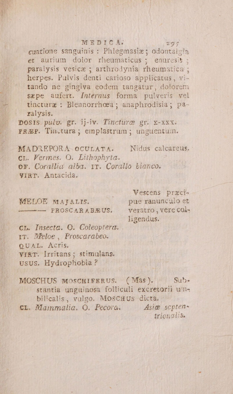 MEDICA. z9; euatione sanguinis : Phlegmasiz; odontaigia et aurium dolor rheumaticus ; enuresi5 ; paralysis vesica ; arthrodynia rheumatica ; herpes. Pulvis denti carioso applicatus, vi- tando ne gingiva eodem tangatur, dolorem sape aufert. Internus forma pulveris vel tincturz : Blennorrhoea ; anaphrodisia; pa- ralysis. DOSIS. pulv. gr. ijg-iv. Tincture gr. x-xxx. MADREPORA-OCULATA. Nidus calcareus. ci. Fermes. O. Lithophyta. # or. Corallia alba. YT. Corallo bianco. VIRT. Antacida. Vescens przci- MELOE MAJALIS. | -— pue ranunculo et — PROSCARABJEUS. veratro, vere col- ligendus. CL. Insecta. O. Coleoptera. 1T. Zfeloe , Proscarabeo. QUAL. Acris. VIRT. Irritans; stimulans. UsUS. Hydrophobia ? MOSCHUS MosCHIFERUS. (Mas). Sub» stantia unguinosa folliculi excretorii un bilicalis, vulgo. MosCHUS dicta. CL. Mammalia. O. Pecora. Aste scpten- E trionaliSa