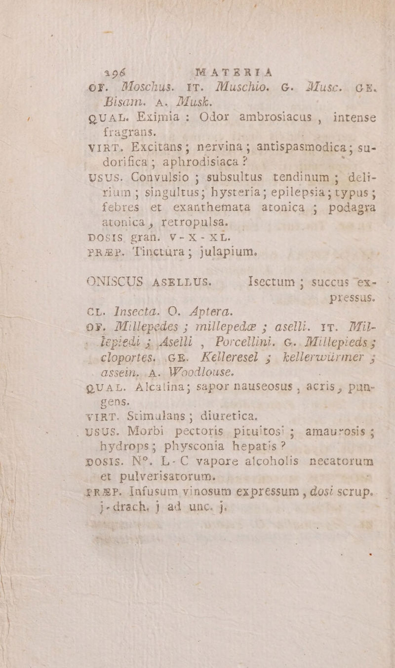 OF. Moschus. rr. Muschio. G. AMusc. GE. Bisam. A. Musk. | | QUAL. Eximia : Odor ambrosiacus , intense fragrans. VIRT. Excitans; nervina ; antispasmodica ; su- dorifica ; doy ete USUS. Convulsio ; subsultus tendinum ; deli- rium; singultus; hysteria; epilepsia; typus ; febres et exanthemata atonica ; podagra atonica , retropulsa. DOSIS gran. V-X- XL. PREP. T'inctura; julapium. ONISCUS ASELLUS. Isectum ; succus 'ex- pressus. n Insecta. O. Aptera. y. Millepedes ; millepeda ; aselli. vv. Mil- d à vAselli , Porcellini. G.. Miilepieds 5 cloportés.. .GE. Kelleresel 3 kellerwürmer ; . assem. «A. Woodlouse. 1 QUAL. Alcalina; sapor nauseosus , acris, pun- gens. VIRT. Stimulans ; diuretica. hydrops; physconia hepatis? posis. N°. L- C vapore alcoholis necatorum et pulverisatorum. prep. Infusum vinosum ex pressum , dosi scrup, - i - drach. j ad unc. j.