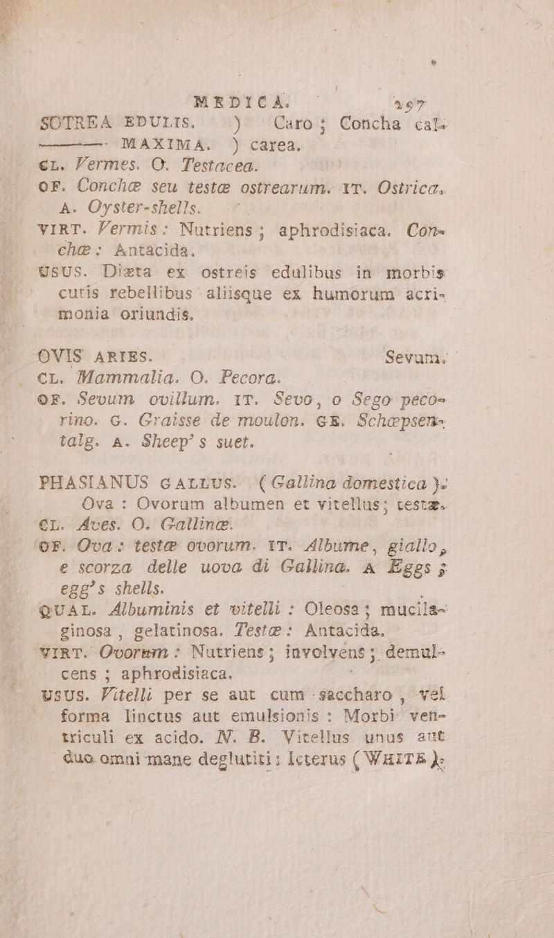 MEDICA: — 20 SOTREA EDULIS. ) Caro; Concha cal —': MAXIMA. ) carea. eL. Vermes. O. Testacea. oF. Conchc seu teste ostrearum. YT. Ostrica. A. Oyster-shells. VIRT. Permis: Nutriens ; dphrániv aca. Con- che: Antacida. cutis rebellibus aliisque ex humorum acri- monia oriundis. | OVIS ARIES. Sevum. | Mammalia. O. Pecora. OF. Sevum ovillum. IT. Sevo, o Sego peco- rino. G. Graisse de moulon. GE. Schepsen- talg. A. Sheep' s suet. PHASIANUS cALLUS. (Gallina domestica )- Ova : Ovorum albumen et vitellus; testa. €L. Aves. O. Galline. e scorza delle uova di Gallina. A Eggs; egg's shells. ginosa , gelatinosa. Teste: Antacida, VIRT. Ovormm : Nutriens ; involvene ;. demul- cens ; aphrodisiaca. forma linctus aut emulsionis : Morbi) vetn- triculi ex acido. N. B. Vitellus unus aut |. duo. omni mane deglutiti ; Icterus ( WHITE }: