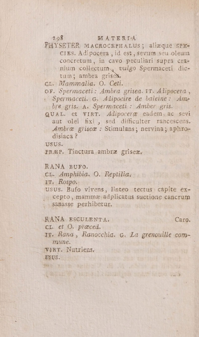 = PHYSETER MACROCEPHALUS; aliaque SPE» CIES. Adipocera , id est, sevum seu oleum : nium collectunr, vulgo Spermaceti dic- | tum; ambra grises, CL. ammalia. O. Ceti. OF. Spermaceti: Ambra grisea. 1T. Adipocera , « Spermaceti. G. Adipocire de baleine : Ame bre.gris. A. Spermaceti : Amber gris. QUAL. et VIRT. Adipocere eadem. ac sevi aut olel txi, sed difficulter rancescens. Ambre griseg : Stimulans; nervina; aphror disiaca ? USUS. PRAP. Tinctura,ambrz grisea, RANA BUFO. CL. Amphibia. O. Reptilia.:: iT. Rospo. | Usus. Bufo vivens, linteo tectus: capite ex- sanasse perhibetur. RANA ESCULENTA. | Carg. CL. et O. praced. | 17. Rang , Ranocchia. €. La grenouille com- mune. : /'VjRT. Nutriens,. USUS