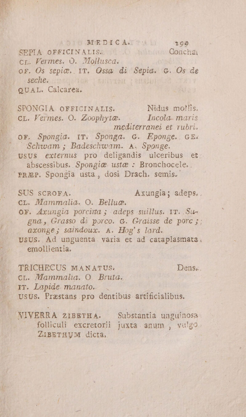 SEPIA OF£FICINALIS.. Concha: cr. Permes. O. Mollusca. OF. Os sepi@.. IT, Gus di Sepia. G. Os de seche. QUAL. Calesnedi SPONGIA. OFFICINALIS. Nidus mollis, mediterranei et rubri, OF. Spongia. IT; Sponga. G. Eponge.. GE. Schwam ; Badeschwam. A. Sponge. USUS externus pro deligandis ulceribus et. abscessibus. Spongie. ust? : Bronchocele.. SUS SCROFA. Axungia; adeps.. CL. Mammalia. O. Bellue. OF. Axungia porcima ; adeps suillus. 1T. .Su- gna, Grasso di porco. G. Graisse de porc j; axonge; saindoux. A. Hog's lard. USUS. Ad unguenta. varia et ad cataplasmata. emollientia. TRICHECUS MANATUS: Dens... CL. Mammalia. O. Bruta. IT. Lapide. manato.. | | USUS. Prastans pro dentibus artificialibus. VIVERRA ZIBETHA. Substantia unguinosa. folliculi excretorii juxta anum , vulgo. ZIBETHUM dicta,