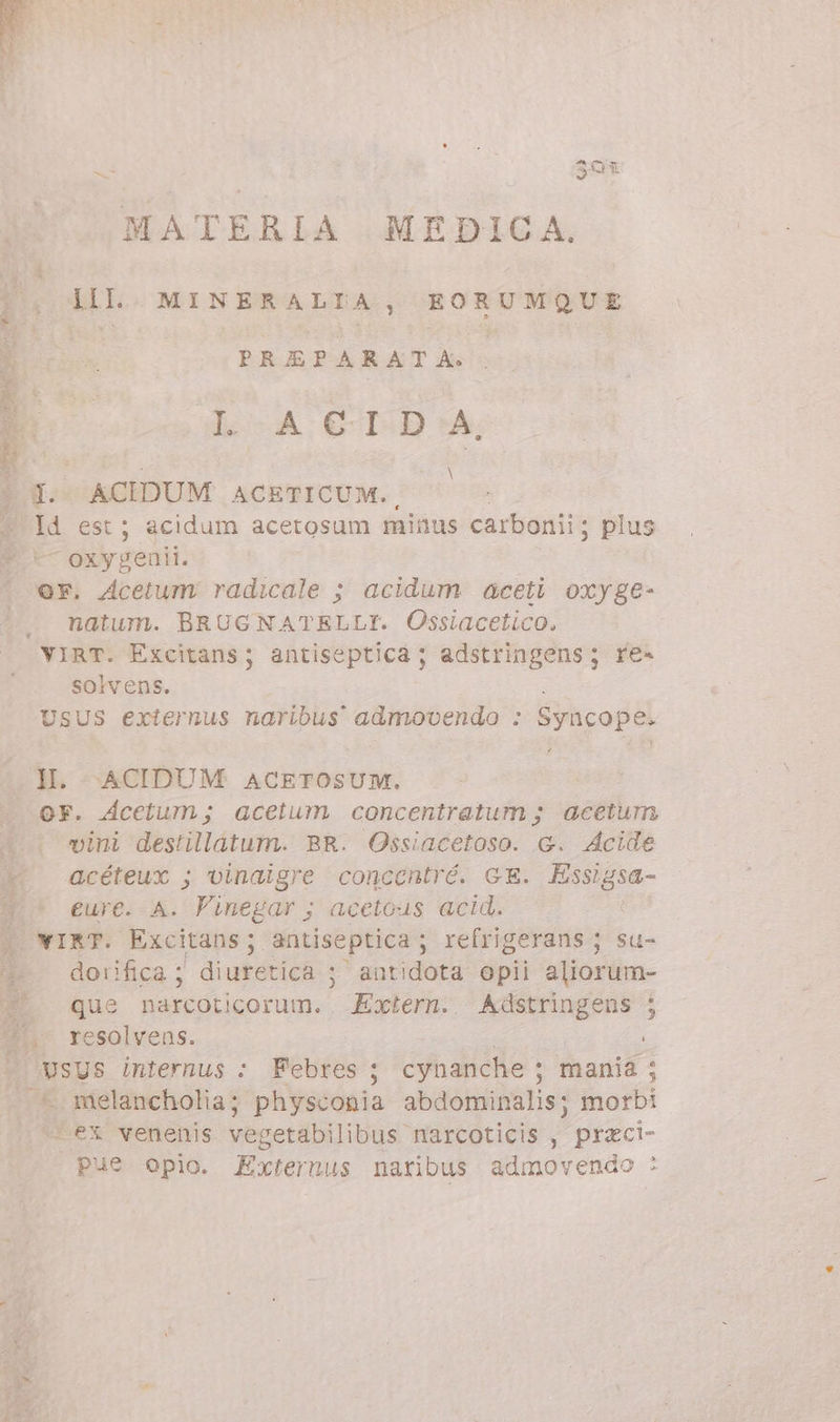 P. dIL. MINERALTA, EORUMQUE 3 PREPARATA: LA CID:A, er terr i DA N &gt; I. ACIDUM ACETICUM., | Id est; acidum acetosum minus carbonii; plus * — oxygenil. OF. Acetum radicale ; acidum aceti oxyge- natum. BRUGNATELLI. Ossiacetico. VIRT. Excitans; antiseptica ; adstringens; re- solvens. USUS externus naribus admovendo : Syncope. II. ACIDUM ACETOSUM, OF. Acetum; acetum concentratum ; acetum 4. vini destillatum. BR. Ossiacetoso. G. Acide d acéteux ; vinaigre concentré. GE. Essigsa- | * eure. A. Finegar ; acetous acid. | WIRT. Excitans; antiseptica ; refrigerans ; su- *7- dorifica; diuretica ; autidota opii aliorum- X. que narcoticorum. Extern. Adstringens ; Wii resolvens. | e È ^. vsys internus : Febres ; cynanche ; mania; .* melancholia; physconia abdominalis; morbi ‘ex venenis vegetabilibus narcoticis , przci- Pue opio. Externus naribus admovendo :