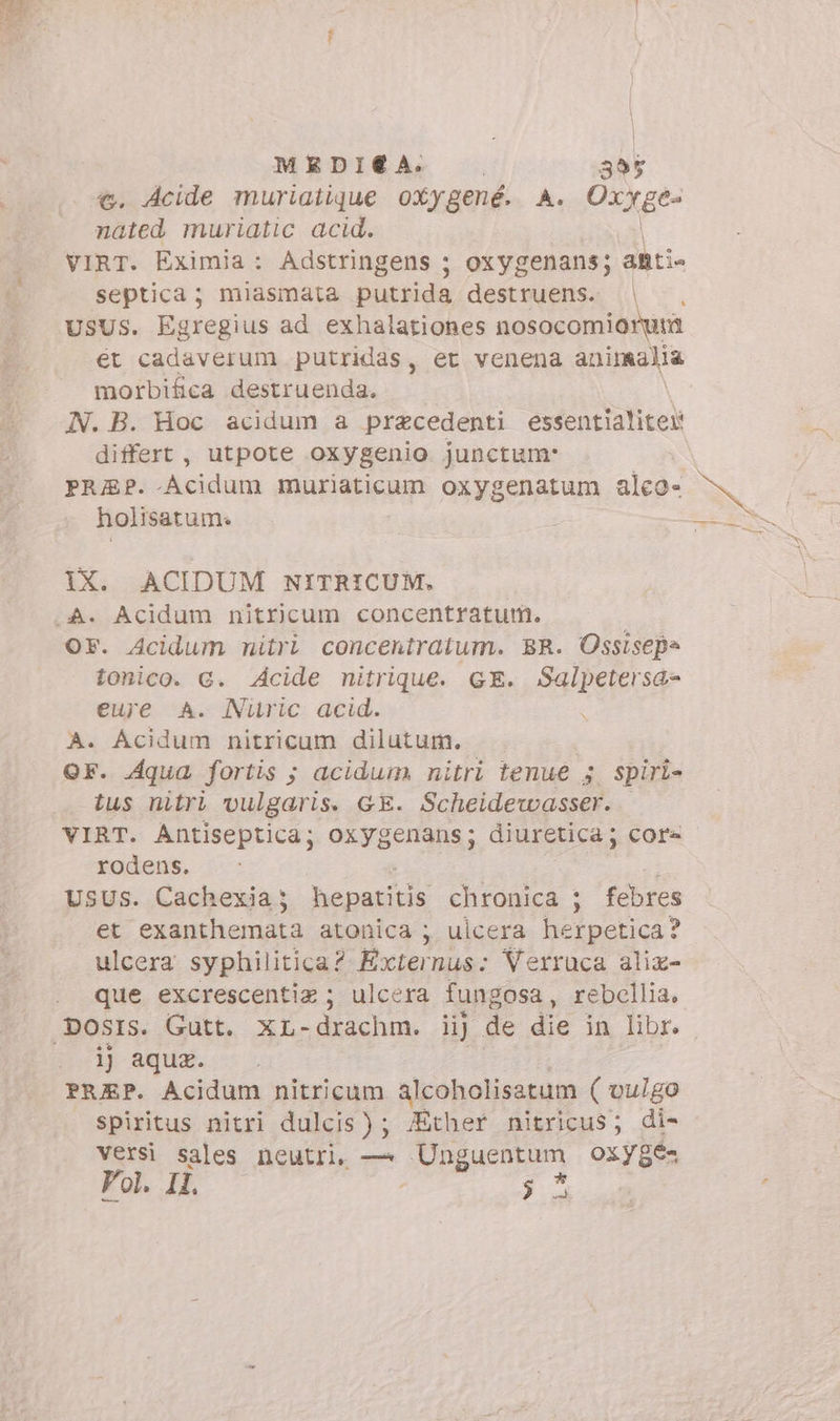 MEDIA. 355 . Acide muriatique oxygené. A. OxXge- Ed muriatic acid. VIRT. Eximia: Adstringens ; oxygenans; anti. septica; miasmata putrida destruens. |. USUS. Egregius ad exhalationes DIRE ét cadaverum putridas, et venena animalia morbifica destruenda. N. B. Hoc acidum a praecedenti essentialiter differt , utpote oxygenio junctum: PRAP. Acidum muriaticum oxygenatum alco- holisatum. IX. ACIDUM NITRICUM. OF. Acidum nitri concentratum. BR. Ossisep= tonico. G. Acide nitrique. GE. uu d eure A. Nitric acid. A. Acidum nitricum dilutum. OF. Aqua fortis ; acidum. nitri tenue 5. spiri- tus nitri vulgaris. GE. Scheidewasser. VIRT. Antiseptica; oxygenans; diuretica; core rodens. USUS. Cachexia ; erexit chronica ; febres et 'exanthemata atonica 5 ulcera herpetica? ulcera syphilitica? Externus: Verruca alix- que excrescentiz ; ulcera fungosa , rebellia, ij aqux. PRAP. Acidum nitricum alcoholisatum ( vulgo spiritus nitri dulcis); fÉther nitricus; di- versi sales neutri, — Unguentum oxy8e- Vol. IL 3