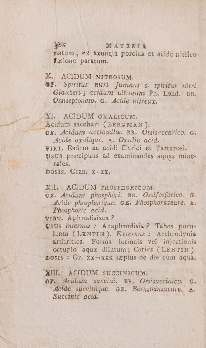 gos | o MATBRIA natum , ex axungia porcina et acido nitrico fusione paratum. X. ACIDUM NITROSUM. OF. Spiritus nitri fumans s. spiritus nitri Glauberi ; acidum nitrosum Ph. Lond. ER. Ossiseptonoso: G. Acide nitreux. XI. ACIDUM oXALICUM. — hcidum sacchari (BERGMAN). Or. Acidum acetosella. BR. Ossisaccarico. G. Acide oxalique. A. Oxalic acid. IRT. Eadem ac acidi Citrici et Tartarosi. USUS pracipuus ad examinandas aquas mince rales. DbOsIs. Gran. X- XX. XII. ACIDUM PHOSFHORICUM. OX. Acidum phosphori. BR. Ossifosforico. G. Acide phosphorique. GE. &gt; Fhosphorsaeur €. A. Phosphoric acid. VIRT. Aphrodisiaca ? UsUS internus : Anaphrodisia ? Tabes puru- lenta ( LENTIN ). Externus : Arthrodynia arthritica. Forma lotionis vel injectionis . octuplo aqua dilutum: Caries ( LENTIN ). bOsIS : Gr. xx —xxx saepius de die cum aqua. “RUI ACIDUM SUCCINICUM. OF. Acidum succini. BR. Ossisuccinico. G. cide succinique. GE. Bernsteinsaeure. A. Succiuic acid.