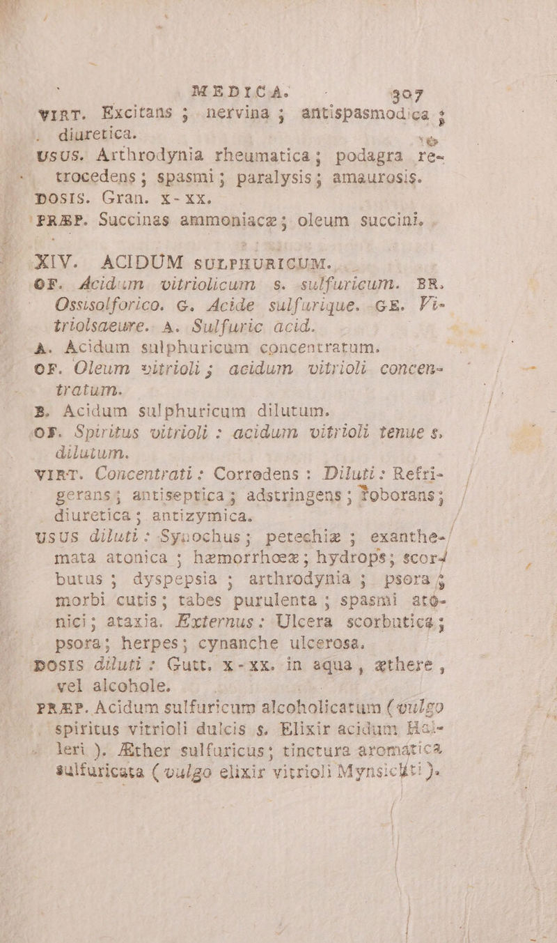 wirr. Excitans ; nervina ; antispasmodica s diuretica. e USUS. Arthrodynia rheumatica; podagra re- . trocedens; spasmi; paralysis ; amaurosis. posis. Gran. x- xx. 'PRAP. Succinas ammoniace; oleum succini, . OF. Acid:iim. vitriolicum | s. sulfuricum. BR. Ossisolforico. G. Acide sulfurique. GE. Fi- triolsaeure.. A. Sulfuric acid. : A. Acidum sulphuricum concentratum. OF. Oleum »itrioli; acidum. vitrioli. concen- tratum. B. Acidum sulphuricum dilutum. dilutum. vIRT. Concentrati: Corredens : Diluti: Refri- gerans; antiseptica; adstringens ; foborans; diuretica ; antizymica. USUS dd: Synochus; petechia ; exanthe-/ mata atonica ; hezmorrhoez ; hydrops; $cor4 butus dyspepsia ; arthrodynia ; psora$ morbi cutis; tabes purulenta ; spasmi ato nici; ataxia. Externus: Ulcera scorbutica; psora; herpes; cynanche ulcerosa. | vel alcohole. PRAEP. Acidum sulfuricum alcohalicarin (culzo spiritus vitrioli dulcis s. Elixir acidum Basi - leri ). ther sulfuricus; tinctura aromatica sulfuricata ( vu/go elixir vitrioli i Mynsi cir ! ]