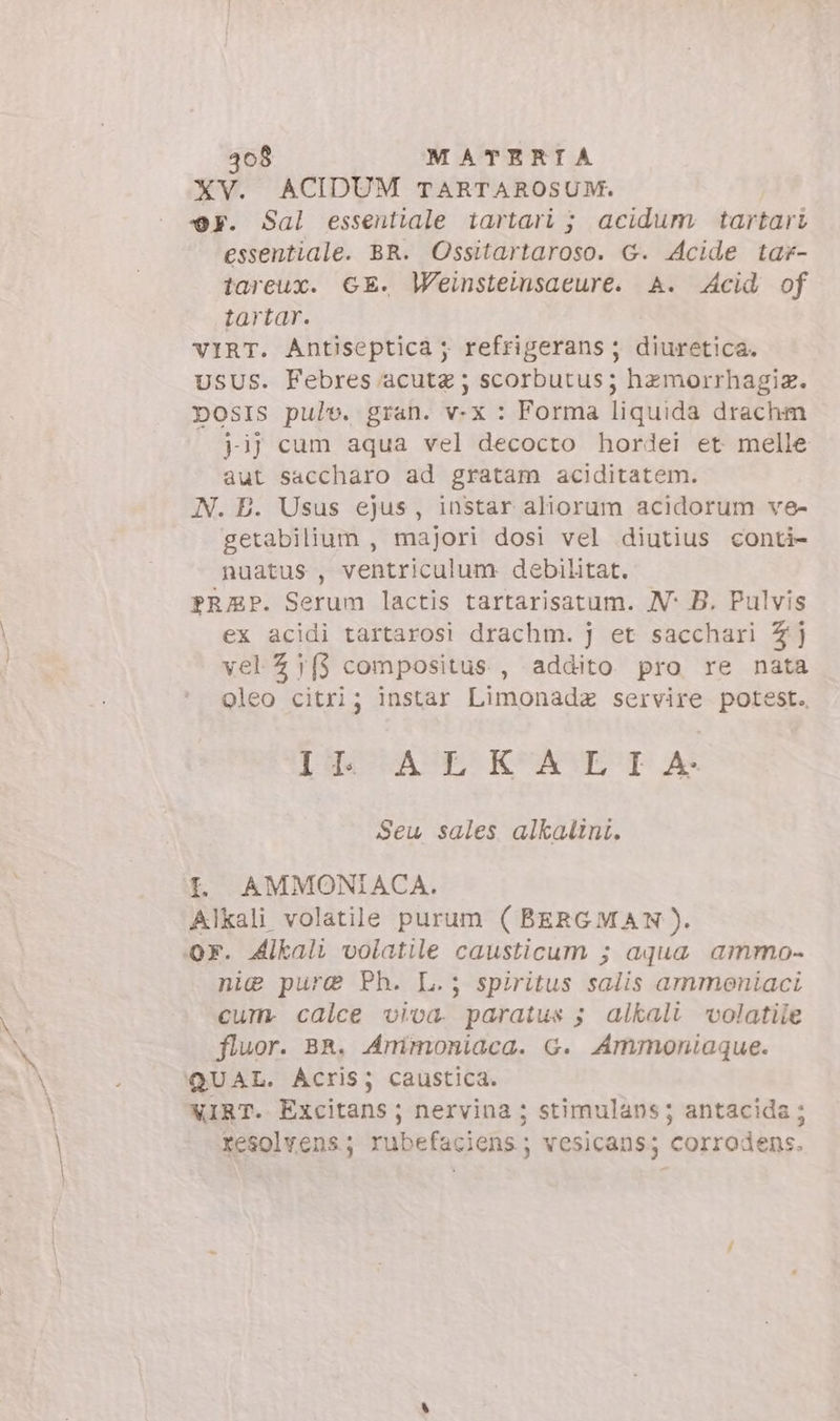 XV. ACIDUM TARTAROSUM. @F. Sal essentiale tartari ; acidum: tartari essentiale. BR. Ossitartaroso. G. 4cide tar- tareux. GE. Weinsteinsacure. A. Acid of tartar. VIRT. Antiseptica ; refrigerans ; diuretica. USUS. Febres acutz ; scorbutus; hzmorrhagiz. DOSIS pulv. gran. v-x : Forma liquida drachm j-ij cum aqua vel decocto hordei et melle aut saccharo ad gratam aciditatem. N. E. Usus ejus, instar aliorum acidorum ve- getabilium , majori dosi vel diutius conti- nuatus , ventriculum debilitat. PRAP. Serum lactis tartarisatum. N°: B. Pulvis ex acidi tartarosi drachm. j et sacchari 4j vel 7j{} compositus , addito pro re nata oleo citri; instar Limonadz servire potest. [guae KeASES ai Seu sales alkalini. I. AMMONIACA. Alkali volatile purum (BERGMAN). or. Alkali volatile causticum ; aqua ammo- nie pure Ph. L.; spiritus salis ammoniaci cum. calce viva. paratus ; alkali volatile fluor. BR. Ammoniaca. G. Ammoniaque. QUAL. Acris; caustica. XIRT. Excitans; nervina ; stimulans ; antacida; xesolvens; rubefaciens; vesicans; corrodens.