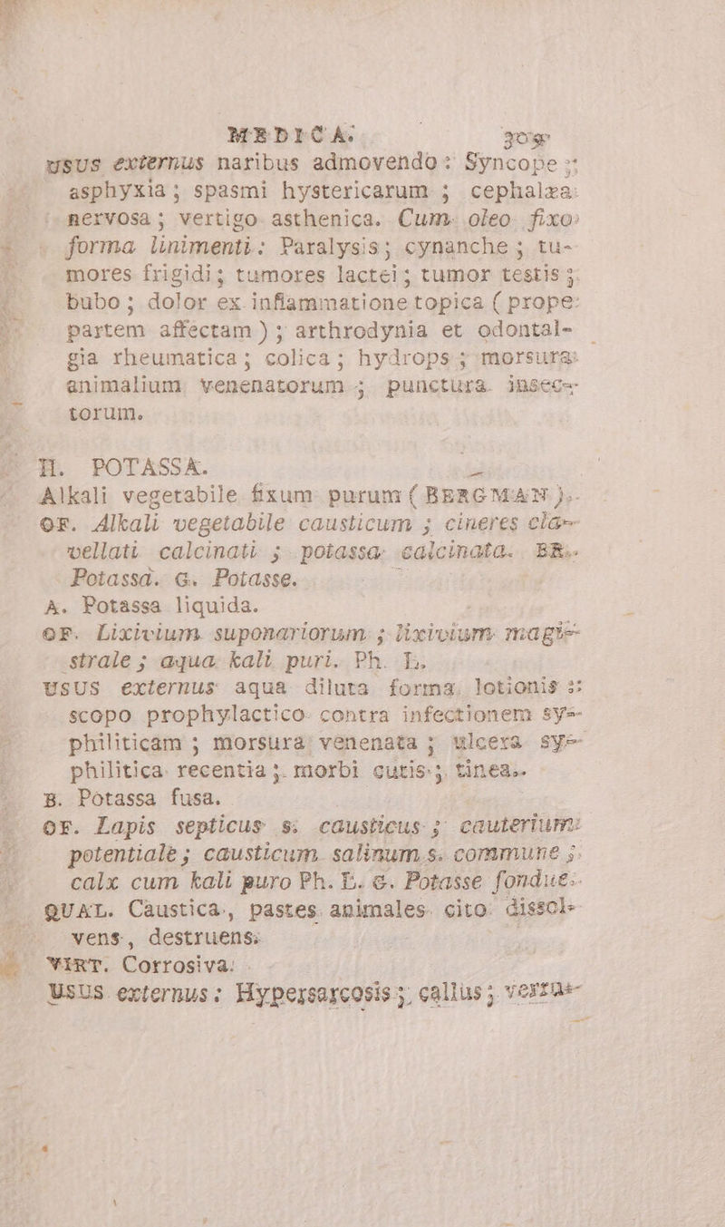 MEDICA. | kir usus externus naribus admovendo : Syncope » asphyxia ; spasmi hystericarum ; cephalza: nervosa; vertigo. asthenica. Cum. oleo. fixo: forma linimenti: Paralysis; cynanche ; tu- mores frigidi; tumores lactei; tumor testis ; bubo; dolor ex infiammatione topica ( prope: partem affectam ) ; arthrodynia et odontal- gia rheumatica; colica; hydrops ; morsura: enimalium. venenatorum ; punctura. jnsec= torum. H. POTASSA. Alkali vegetabile fixum purum ( BERG MAN OF. Alkali vegetabile causticum ; cineres iu vellati calcinati 5; potassa; caicinata. BR.. Potassa. G. Potasse. ! A. Potassa liquida. OF. Lixvivium. suponariorum. ; j lixivium ma gie -strale ; aqua. kali puri. Ph. L. USUS externus aqua diluta forma. lotionis :: scopo prophylactico: contra infectionem sy- philiticam 5 morsura venenata ; Ulcera. sy=- philitica. recentia ;. morbi cutis; tinea.. B. Potassa fusa. or. Lapis septicus . Sì causticus 5; cauterium: potentiale ; causticum. salinum.s. commune ;. calx cum kali puro Ph. E. &amp;. Potasse fondue. QUAL. Caustica., pastes. animales. cito. dissol: vens, destruensi VIRT. Corrosiva. UsUS externus: Hypersarcosis; callus; versa d