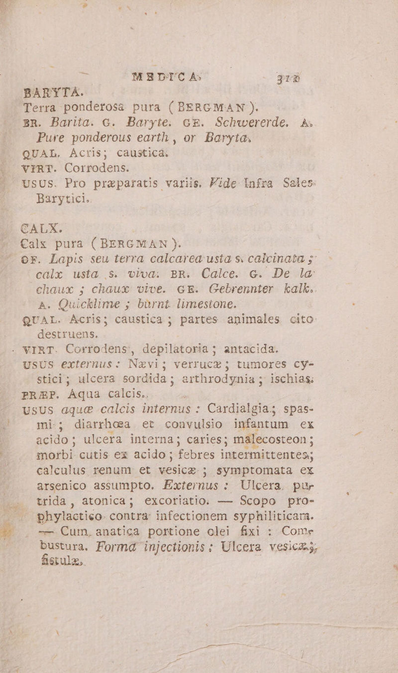 i 5j MEDICA» 3rP BARYTA. Terra ponderosa pura ( BERGMAN). BR. Barita. G. Baryte. cx. Schwererde. A» Pure ponderous earth , or Baryta, QUAL. Acris; caustica. vrRT. Corrodens. Barytici. CALX. or. Lapis seu terra calcarea usta s. calcinata 5: calx usta ,s. viva: BR. Calce. G. De la chaux ; chaux vive. GE. Gebrennter kalk. A. Quicklime ; burnt. limestone. obe Acris; caustica ; partes animales cito destruens. UsUS externus: Navi; verrucz ; tumores cy- stici; ulcera sordida; arthrodynia ; ischias PREP. Aqua calcis. usus aque calcis internus : Cardialgia; spas- mi; diarrhea et convulsio infantum ex acido ; ulcera interna; caries; ms morbi cutis ex acido; febres intermittentes calculus renum et vesica: ; symptomata ex arsenico assumpto. Externus + Ulcera. pur trida , atonica; excoriatio. — Scopo pro- phylactieo. contra: infectionem syphiliticara. -— Cum, anatica portione olei fixi : Come bustura. Forma injectionis : Ulcera vesica, fistula, |