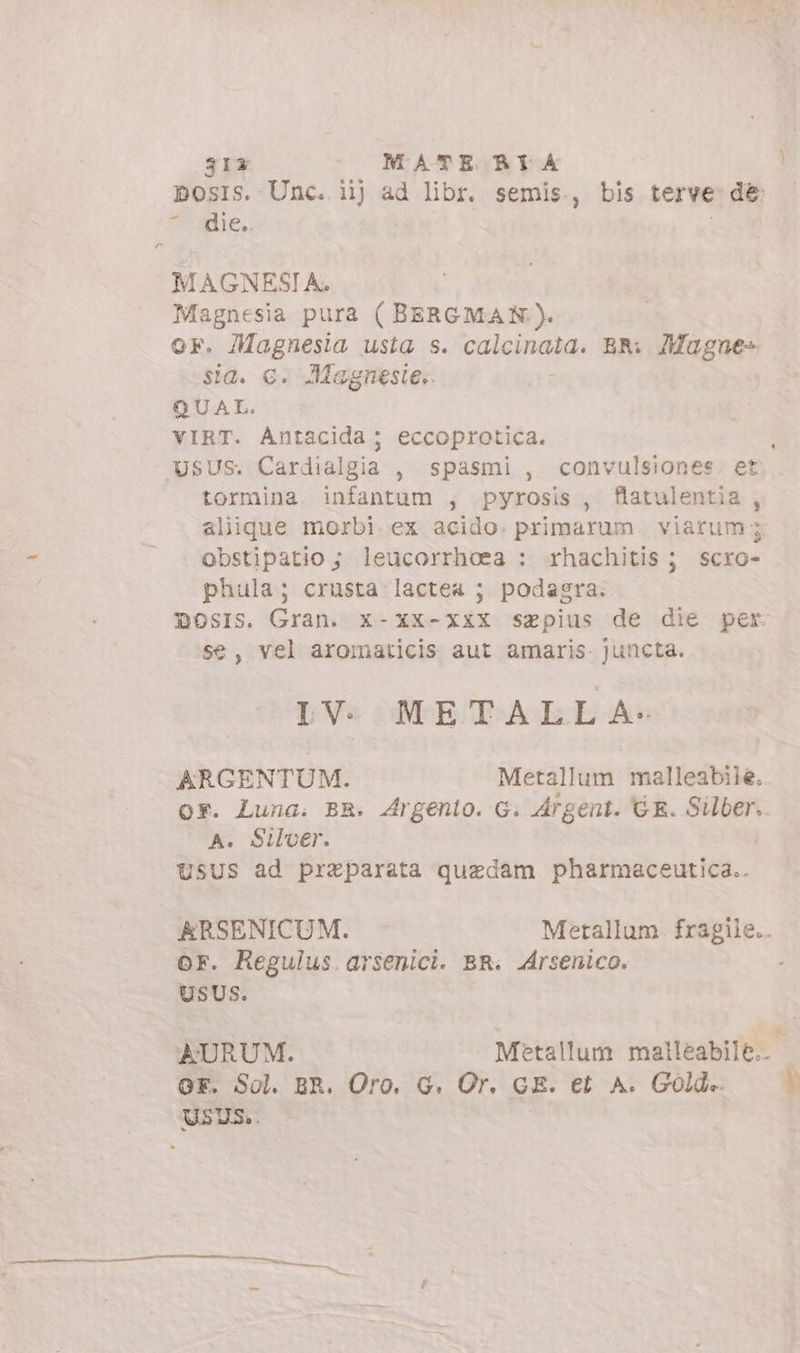 31x MATE RI A nadie, MAGNESIA. Magnesia pura ( BERGMAN). OF. Magnesia usta s. calcinala; BR. 7Mugne- sia. c. Magnesie;. QUAL. VIRT. Antacida; eccoprotica. tormina infantum ; pyrosis , flatulentia , alique morbi. ex acido. primarum viarum 5 obstipatio ; leucorrhoea : rhachitis; scro- phula; crusta lactea ; podagra. se, vel aromaticis aut amaris. juncta. IV. METALL A- ARGENTUM. Metallum malleabile. Or. Luna. BR. Argento. G. Argent. GR. Silber. A. Silver. USUS ad preparata quedam pharmaceutica.. or. Regulus arsenici. BR. Arsenico. USUS. OF. Sol. BR. Oro. G. Or. GE. et A. Golde.