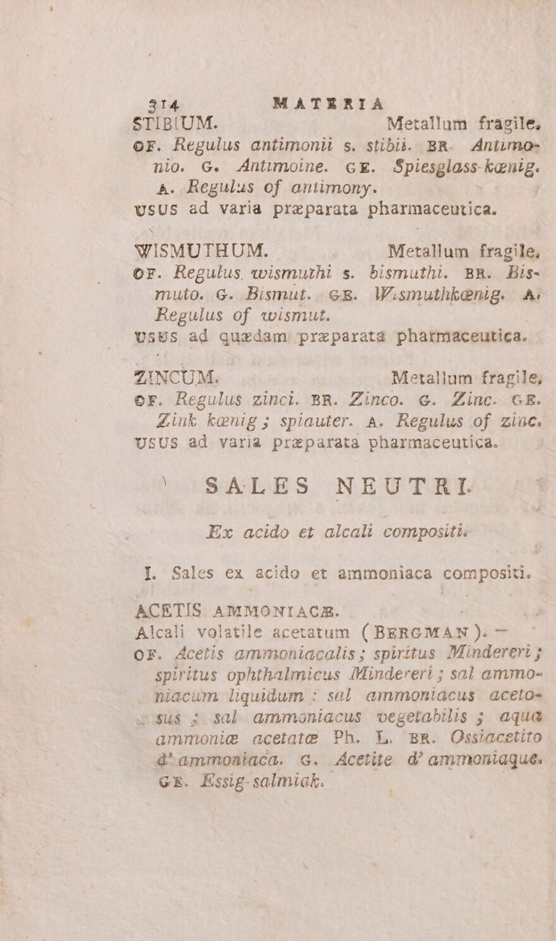 STIBIUM. Metallum fragile, or. Regulus antimonii s. stibii. BR. Aniimo- nio. G. Antimoine. GE. Spicagiaer- dL 4. Regulus of antimony. oe ad varia preparata pharmaceutica. WISMUTHUM. Metallum fragile, or. Regulus wismurhi s. bismuthi. BR. Bis- muto. G. Bismut. ce. Wismuthkenig. A. Regulus of wismut. USES ad quzdam preparata pharmaceutica. ZINCUM. Metallum fragile, er. Regulus zinci. BR. Zinco. 6. Zinc. GE. Zink kenig; spiauter. A. Regulus of zine. USUS ad varia preparata pharmaceutica. UIHSGWIES NEUTRI. Ex acido et alcali compositi I. Sales ex acido et ammoniaca compositi. ACETIS AMMONIACA. Alcali volatile acetatum (BERGMAN). _ OF. Acetis ammoniacalis ; spiritus Mindereri ; spiritus ophthalmicus Mindereri; sal ammo- niacum liquidum : sal ammoniacus aceto» i sus ; sal armmoniacus vegetabilis ; aqua ammonia acetate Ph. L. BR. Ossiacetito. 4'ammoniaca. G. Acetite d' ammoniague. GE. Essig- salmiak.