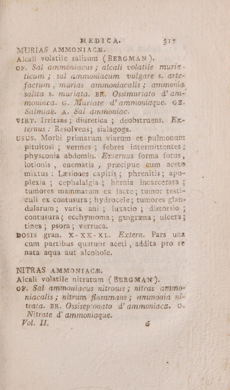 - MURIAS AMMONIAQOCE. | Alcali volatile salitum (BERGM AN). licum ; sal ammoniacum ‘vulgare s. arte- factum , murias. ammoniacalis ; ammonio salita s. muriata. BR. Ossimuriato d’ am anoniaca. G. Muriate d? ammoniaque. GE. Salmiak. A. Sal ammoniac. VIRT. Irritans; diuretica ; deobstruens. Ex- iernus : Resolvens; sialagoga. ,pituitosi ; vermes ; febres irftermittentes; . physconia abdomin. Zxiernus forma fotus, lotionis , enematis , pracipue cum aceto mixtus: Lesiones capitit; phrenitis; apo- plexia ; cephalalgia ; hbernia incarcerata ; tumores mammarum ex lacte; tumor testi- culi ex contusura; hydrocele; tumores glane. dularum; varix ani ; luxatio ; distorsio ; contusura; ecchymoma ; gangizna; ulcera; tinea; psora; verruca. : | Dosis gran. X-XX-XL. Extern. Pars una cum partibus quatuor aceti, addita pro re nata aqua aut alcohole. NITRAS AMMONIACA. Alcali volatile nitratum ( BERGMAN. oF. Sal ammoniacus nitrosus ; nitras. anno niacalis.; nitrum. flammans ; ammonia ni- trata. BR. Ossisep'onato d’ ammoniaca, G&amp;G» Nitrate d' ammoniaque. Vol. II. é %