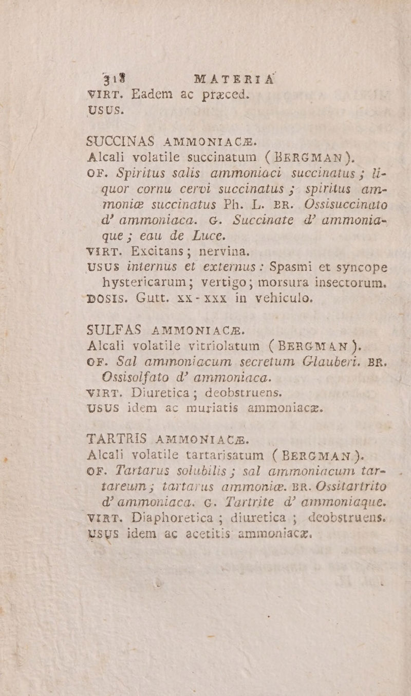 VIRT. Eadem ac praced. USUS. SUCCINAS AMMONIACZE. Alcali volatile succinatum (BERGMAN). OF. Spiritus salis ammoniaci succinatus 5. li- quor cornu cervi succinalus j- spiritus. am- monig succinatus Ph. L. BR. Ossisuccinato d’ ammoniaca. G. Succinate d? ammonia- que ; eau de Luce. VIRT. Excitans; nervina. USUS internus et externus : Spasmi et syncope hystericarum; vertigo; morsura insectorum. DOSIs. Gutt. xx- xxx in vehiculo. SULFAS AMMONIACE. Alcali volatile vitriolatum ( BERGMAN ). OF. Sal ammoniacum. secretum Glauberi. BR. Ossisolfato d’ ammoniaca. VIRT. Diuretica ; deobstruens. USUS idem ac muriatis ammoniaca. TARTRIS AMMONIACZ. Alcali volatile tartarisatum ( BERGMAN ). OF. Tartarus solubilis ; sal ammoniacum tar- tareum ; tartarus ammonia. BR. Ossitartrito _ d'ammoniaca. c. Tartrite d^ ammoniaque. VIRT. Diaphoretica ; diuretica ; deobstruens. Usys idem ac acetitis ammoniaca,