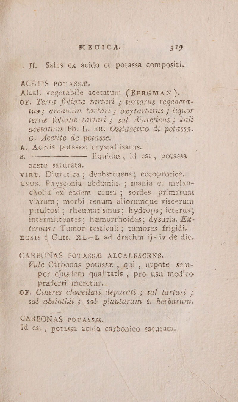 Il. Sales ex acido et potassa compositi. ACETIS POTASSZ. Or. Terra foliata tartari ; tartarus regenera- tus; arcanum tartari ; oxytartarus ; liquor terre foliate tartari ; sal diureticus ; kalt acetatum, Ph. L. BR. Ossiacetito di patasse c. Acetite de potasse. B. aceto saturata. VIRT. D'urctica ; deobstruens; eccoprotica. USUS. Physconia abdomin. ; mania et melan- cholia ex eadem causa ; sordes primarum viarum; morbi renum aliorumque viscerum pituitosi ; rheumatismus; hydrops; icterus; intermittentes; hamorrhoides; dysuria. Ex- ternus : Tumor testiculi ; tumores frigidi. DOSIS 3 Gutt. XL-L ad drachm ij-iv de die, liquidus, id est, potassa CARBONAS POTASSE ALCALESCENS. Fide Carbonas potasse , qui, utpote senm- per ejusdem qualitatis , pro usu medico praferri meretur. OF. Cineres clavellati depurati ; sal tartari ; sal absinihi ;. sal. plantarum s. herbarum. CARBONAS POTASSA. Id est, potassa acido carbonico saturata.