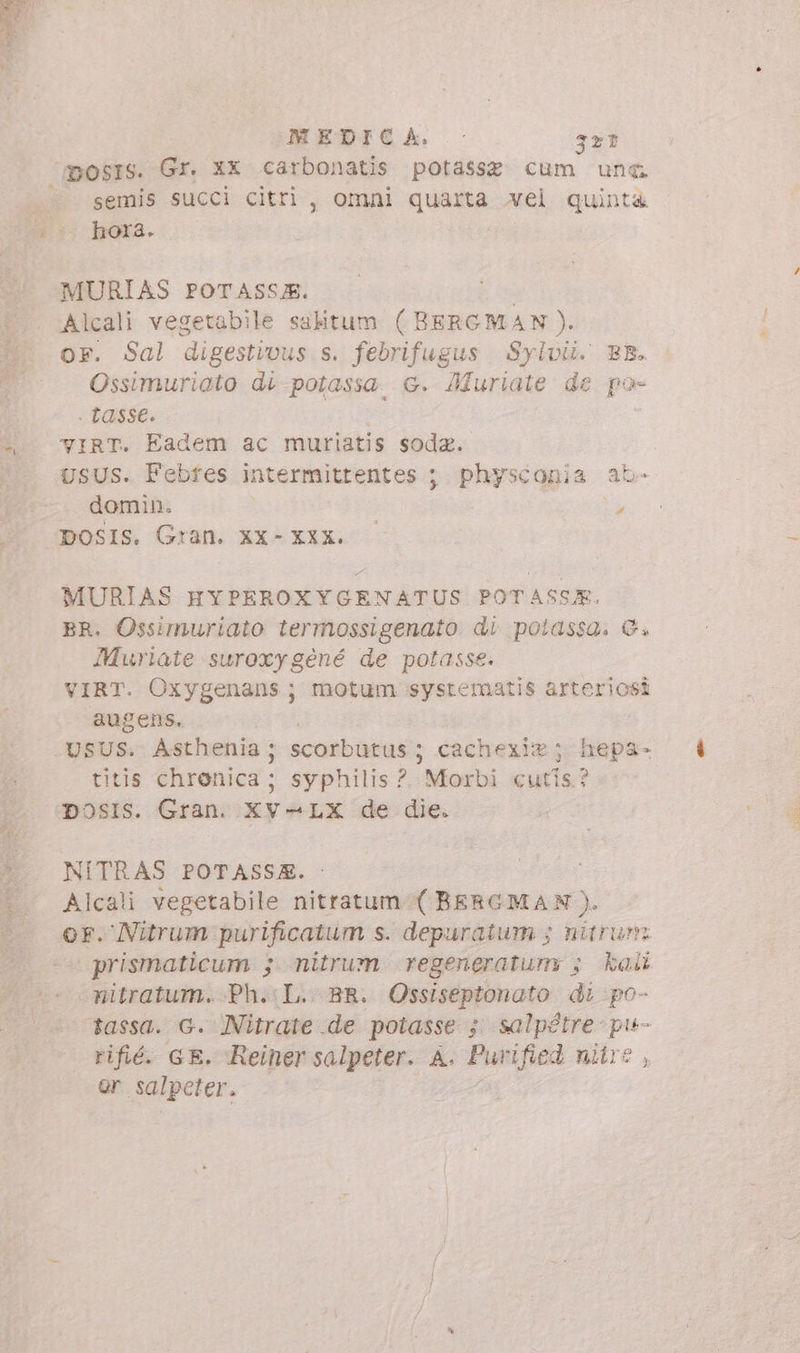 mosrs. Gr. XX carbonatis potasse cum une. semis succi citri, omni quarta vel quinta hora. MURIAS POTASSJE. Alcali vegetabile salitum (BERGMAN). kl Ossimuriato di potassa G. Muriate de po- | tasse. virt. Eadem ac muriatis soda. UsUS. Febfes intermittentes ; physconia ab- . domin. , DOSIS. Gran. XX- XXX. - MURIAS HYPEROXYGENATUS POTASSE. BR. Ossimuriato termossigenato di potassa. &amp;, Muriate suroxygéné de potasse. VIRT. Oxygenans; motum systematis arteriosi augens. USUS. Asthenia; scorbutus ; cachexi®; hepa- titis chrenica; syphilis ?. Morbi «utis? Dosis. Gran. Xv-LX de die. NITRAS POTASSZE. : Alcali vegetabile nitratum-( BERGMAN). | prismaticum ; nitrum regeneratum 5; kai nitratum. Ph.:L.- BR. Ossiseptonato di po- tassa. G. NNitrate de potasse 5 salpétre- pie- rifié. GE. Reiner salpeter. A. Purified nitre , or salpeter.