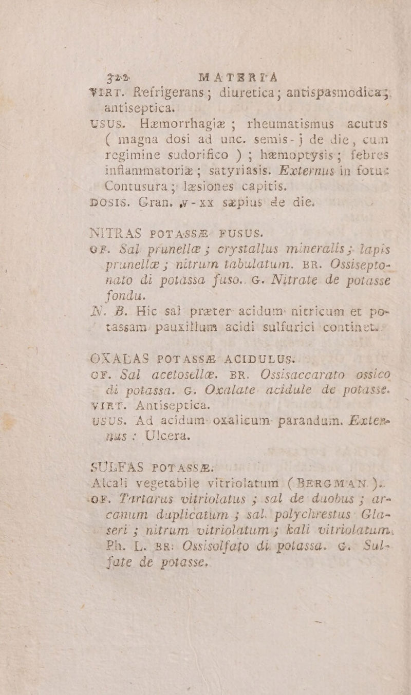 tas 32? M ATERTÁÀ YIRT. Reífrigerans; diuretica; antispasmodicaz antiseptica. USUS. Hemorrhagia ; rheumatismus acutus ( magna dosi ad unc. semis- j de die, cum regimine sudorifico ) ; hamoptysis; febres infiammatoria; satyriasis. Externus in fotu: Contusura 5: lesiones capitis. DOSIS. Gran. &amp;-XX seplus de die. NITRAS POTASSJ. FUSUS. oF. Sal prunella ; crystallus mineralis ;- lapis prunella ; nitrum tabulatum. BR. Ossisepto- nato di potassa fuso.. G. Nitrate de potasse fondu. N. B. Hic sal preter- acidum: nitricum et po» tassam. pauxillum acidi sulfurici continet: OXALAS POTASSZE ACIDULUS. OF. Sal acetoselle. BR. Ossisaccarato ossico di potassa. G. Oxalate. acidule de potasse. VIRT. Antiseptica. USUS. Ad acidum-oxalicum- parandum. Exwter nas: Ulcera. SULFAS POTASSR: Alcali vegetabile vitriolatum ( BERGMAN. ). «OF. Tartarus vitriolatus ; sal de duobus ; ar- canum duplicatum ; sal. polychrestus: Gla- seri ; nitrum. vitriolatum:; kali vitriolatum, Ph. L. BR: Ossisolfato di polassa. €. Sul- fute de potasse.