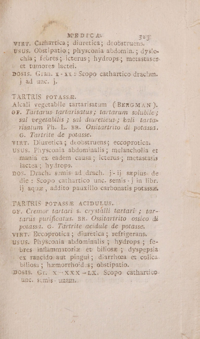 gps.  s M'EDICA i Ji vrnT. Cathartica; diuretica; deobstruens. p et tumores lactei. DOSIS. Gran. X- XX : Scopo cathartico.drachm. J ad unc. ). Alcali vegetabile tartarisatum (BERGMAN). GF. Tartarus tartarisatus; tartarum solubile; sal vegetabilis ; sal diureticus.; kali tarta» risatum Ph. L. BR. Ossitartrito di potassa. G. Tartrite de potasse. YIRT. Diuretica; deobstruensj eccoprotica. USUS. Physconia abdominalis ; hl wp et mania ex. eadem causa; ictéi metastasis lactea ; hydrops. die : Scopo cathartico unc. semis- j in libr; ij aquz , addito pauxillo carbonatis potassa TARTRIS POTASSE ACIDULUS. tarus purificatus. BR. Ossitartrito ossico di potassa. G. Tartrite acidule de potasse. ‘usus. Physconia abdominalis ; hydrops ; fe- biliosa; hemorrhoides; obstipatio. unc. s «mis - unam..