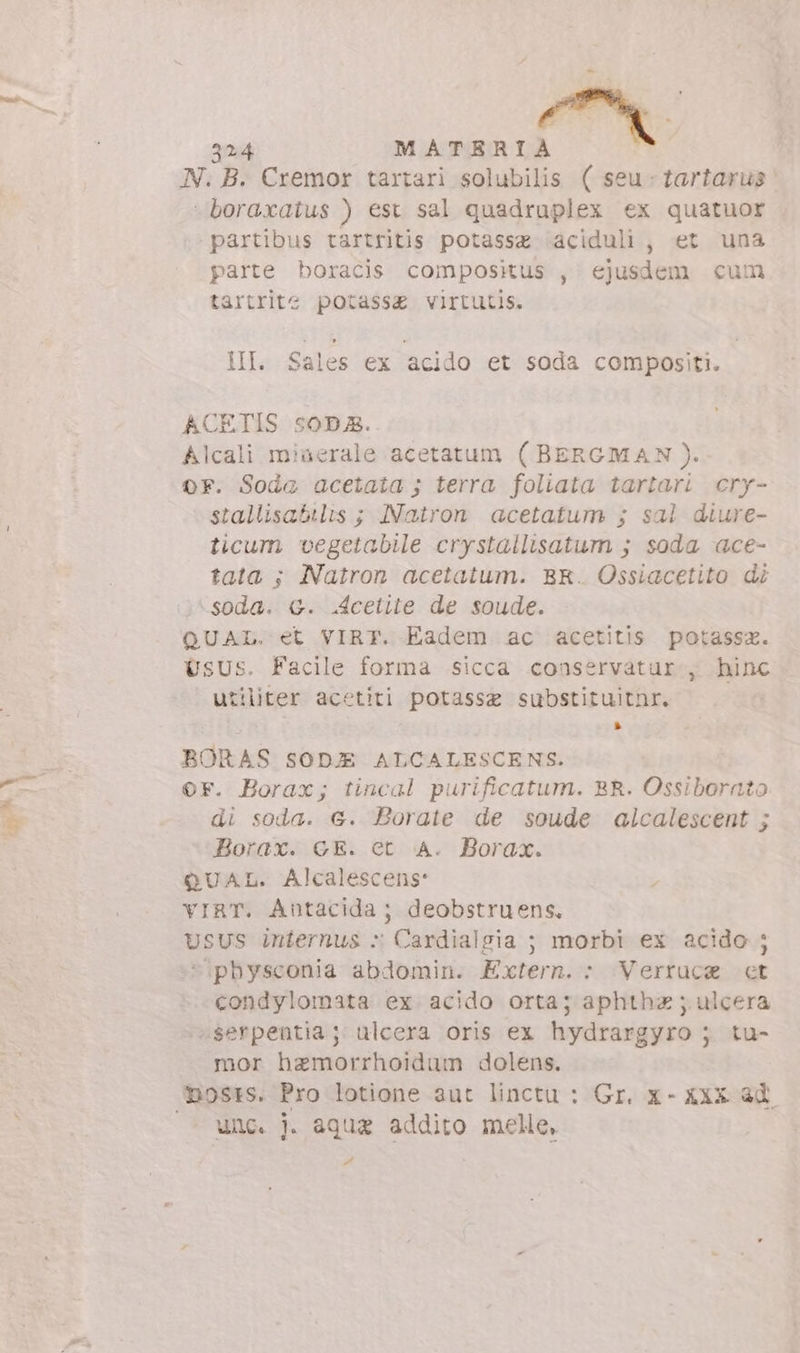 N. B. Cremor tartari solubilis ( seu - tartarus ' -boraxatus ) est sal quadruplex ex quatuor partibus tartritis potasse aciduli , et una parte boracis compositus , ejusdem cum tartrite potass£ virtutis. III. Sales ex acido et soda compositi. ACETIS soD5. Alcali miaerale acetatum ( BERGMAN). or. Soda acetata ; terra foliata tartari cry- stallisabilis ; Natron acetatum ; sal diure- ticum vegetabile crystallisatum ; soda ace- tata ; Natron acetatum. BR. Ossiacetito di -soda. G. .4cetite de soude. QUAL. et VIRT. Eadem ac acetitis potassz. UsUs. Facile forma sicca conservatur , hinc utiliter acetiti potassa substituitnr. » BORAS SODE ALCALESCENS. OF. Borax; tincal purificatum. BR. Ossiborato di soda. €. Borate de soude alcalescent ; Borax. GE. et A. Borax. QUAL. Alcalescens: VIRT. Antacida ; deobstruens, Usus iniernus : Cardialgia ; morbi ex acido ; *physconia abdomin. Extern. : Verruca ct condylomata ex acido orta; aphthz ; ulcera -serpentia; ulcera oris ex hydrargyro ; tu- mor haemorrhoidum dolens. unc. . aqua addito melle, #