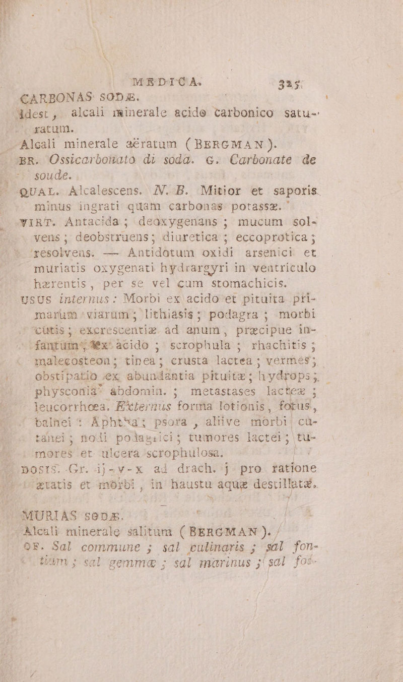 MEDICA. 335: CARBONAS- 50D. | Adest, alcal minerale acide carbonico Satu-' ' «atum. liii minerale aératum (BERGMAN). . Ossicarbonato di soda. c. Salesi de Posse |  QUAL. Alcalescens. IV. B. Misior et saporis. minus ingrati quam carbonas: potassz. -YIRT. Antacida; deoxygenans ; mucum sol- | vens; deobstruens; diuretica ; eccoprotica ; ^ * ‘résolvens. — Antidotum oxidi arsenici et ^.^ muriatis oxygenati hydrargyri in ventriculo harentis, per se vel cum stomachicis. USUS internus: Morbi ex acido et pituita. pri- marum viarum; lithiasis ; podagra ; -morbi ‘cutis ; excrescentim ad anum, precipue in- -ifantüm' 4x. acido ; scrophula ; rhachitis ; . malegosteon; tinea; crusta lactea ; vermes; - * obstipatio iex abundantia pituitz; h ydrops ; ‘| physconia? abdomin. ; metastases lactez ; ^ Jeucorrheea. EXienus forma lotionis, fotus, 1... balnei * Aphtha: psora , aliive morbi cü- ; tahei; nodi podasiici; tumores lactei; tu- | i^ mores et ulcera scrophulosa: de, | most. Gr. ij-v-x ad drach. j pro ratione p-iceratis et mor hb , in haustu aque destillata, P di N MURIAS sona. — i P . Aleali minerale salitàm ( BERGMAN ). / or. Sal commune ; sal pulinaris ; sal fon- (tim; sal gemma ; sal marinus ; gal fos-