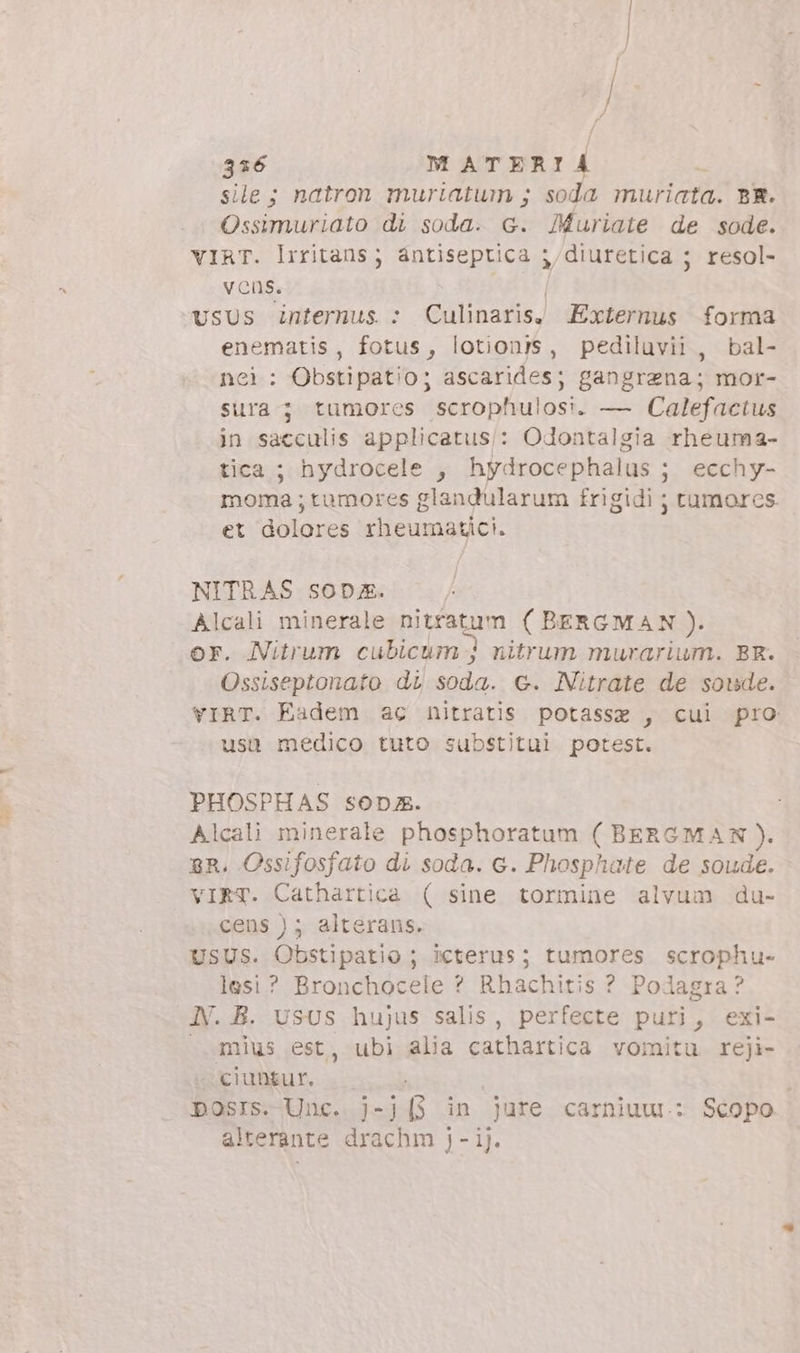 336 M ATERI i | sile; natron muriatum ; soda muriata. BR. Ossimuriato di soda. G. JMuriate de sode. VIRT. liritans ; antiseptica ;,diuretica ; resol- Vvcns. vsus internus : Culinaris, Externus forma enematis, fotus, lotionis, pediluvii , bal- nei: Obstipatio; ascarides; gangrzna; mor- sura ; tumores scrophulosi. — Calefactus in sacculis applicatus:: Odontalgia rheuma- tica ; hydrocele , hydrocephalus ; ; ecchy- moma ; tumores glandularum frigidi ; tumores et dolores onum otlct- NITRAS SOD;. | Alcali minerale pi agi ( BERGMAN). or. Nitrum cubicum j nitrum murarium. BR. Ossiseptonato di soda. c. Nitrate de soude. VIRT. Eadem ac nitratis potassz , cui pro usü medico tuto substitui potest. PHOSPHAS sop. Alcali minerale phosphoratum ( BERGMAN). BR. Ossifosfato di soda. c. Phosphate de soude. vIRT. Cathartica ( sine tormine alvum du- cens ) ; alterans. USUS. Obstipatio ; icterus; tumores scrophu- lesi? Bronchocele ? Rhachitis ? Podagra? N. B. USUS hujus salis, perfecte puri, exi- mius est, ubi alia cathartica vomitu reji- ciungur. posrs. Unc. j-j[3 in jure carniuu.: Scopo alterante drachm j - ij.