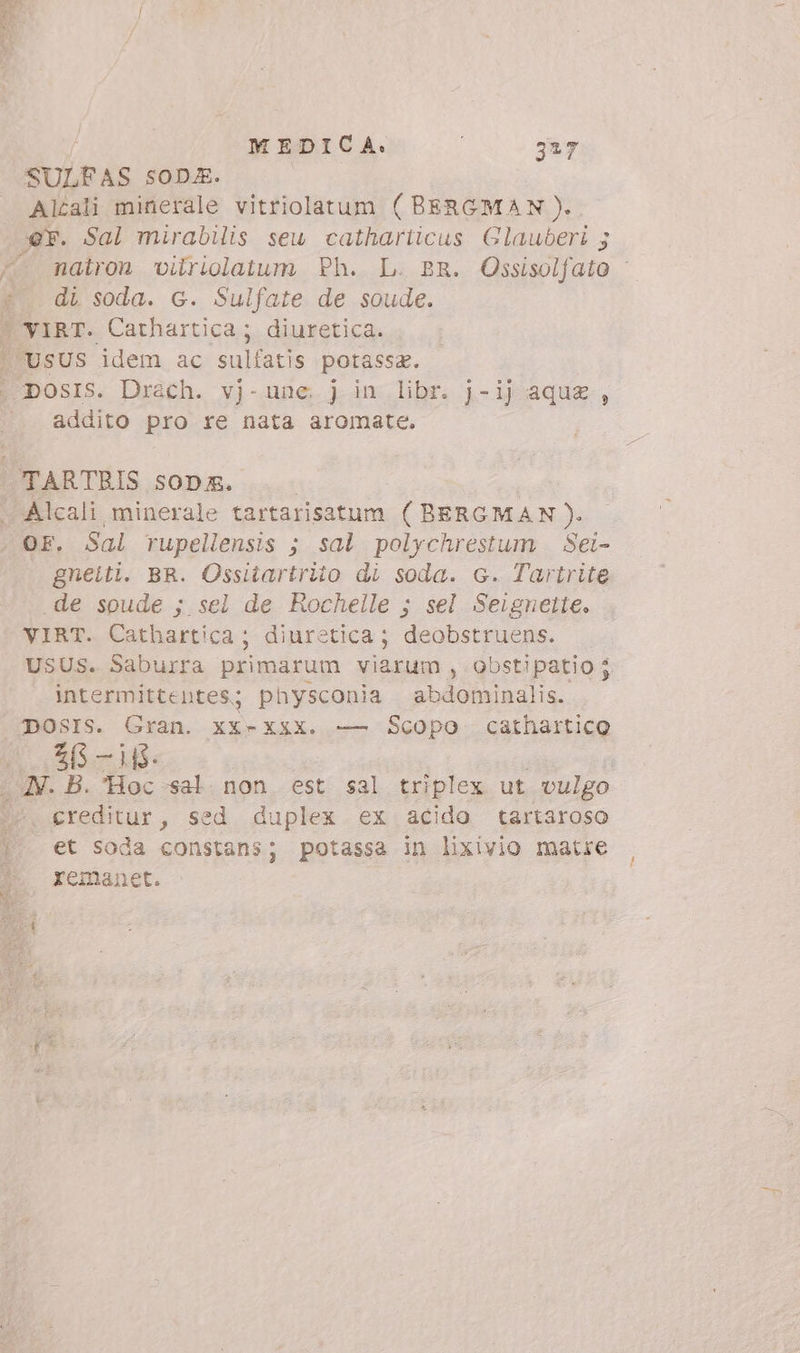 MEDICA: 3*7 SULFAS soDE. | Altali minerale vitriolatum ( BERGMAN). x*. Sal mirabilis seu catharticus Glauberi 5 ^. mairon vilriolatum Ph. L. BR. Ossisolfato : di soda. G. Sulfate de soude. 'VIRT. Carhartica; diuretica. USUS idem ac Suas potassz | DOSIS. Drach. vj-une. j in libr. j-ij aqua , addito pro re nata aromate. | TARTRIS soDm. | | . Alcali minerale tartarisatum (BERGMAN). OF. Sal rupellensis ; sal polychrestum . Sei- gneiti. BR. Ossitartrito di soda. c. Tartrite «de soude ; sel de Rochelle ; sel Seignetie. VIRT. Cathartica ; diuretica; deobstruens. USUS. Saburra primarum viarum , obstipatio j intermittentes; physconia abdominalis. | DOSIS. Gran. xX-XxX. — Scopo cathartico 2/5 —i5- . JV. B. Hoc sal non est sal triplex ut vulgo ^. creditur, sed duplex ex acido tartaroso |. et soda constans; potassa in lixivio matre J. yxemanet.