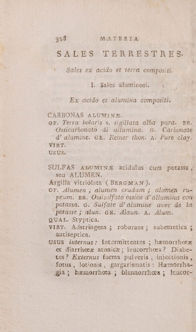 $28 — MATERIA | SALES TERRESTRES i Sales ex acido et terra compositi. I. Sales aluminosi. \ Ex acido ci alumina compositi. | CARBONAS ALUMINX. OF. Terra bolaris s. sigillata alba pura. BR. Ossicarbonato di allumina. G. Carbonate d' alumine. GE. Reiner thon. A. Pure clay. VIRT. 2 USUS. i SULFAS ALUNIN/E acidulus cum potassa, seu ALUMEN. Argilla vitriolata ( BERGMAN). | Or. Alumen ; alumen crudum ; alumen ru- peum. BR. Ossisolfato ossico d? allumina con potassa. G. Sulfate d? alumine avec de la potasse ; alun. GE. Alaun. A. Alum. QUAL. Styptica. VIRT. Adstringens ; roborans; subemetica j antiseptica. USUS internus: Intermittentes ; hzmorrhoeez et diarrheez atonica; leucorrhoea ? Diabe- tes? Externus forma pulveris , injectionis , - fotus, lotionis, gargarismatis : Hamorrha- 8ià; hzmorrhosa ; blennorrhoes ; !eucor- -