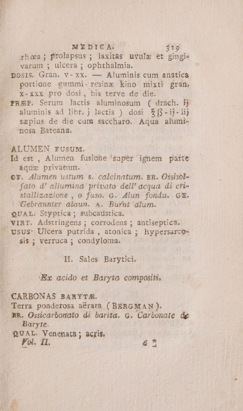 MEDICA. | j19 rhoa; prolapsus ; laxitas uvule et gingia varum ; ulcera ; ophthalmia. DosIs. Gran. v- xx. — Aluminis cum anatica portione gummi- resine kino mixti gran, X-XXX pro dosi, bis terve de die. aluminis ad libr.) lactis ) dosi Zf$-ij-iij sepius de die cum saccharo. Aqua alumi- ^nosa Bateana. Id est , Alumen fusione 'supér ignem parte aque privatum. - or. Alumen ustum s. calcinatum. BR. Ossisóol- fato d? aliumina privato dell’ acqua di cri- stallizazione , o fuso. c. Alun fondu. GE. Gebrannter alaun. A. Burnt aium. QUAL. Styptica ; subcaustica. sis; verruca ; condyloma. HI. Sales Barytici. ‘Ex acido et Baryta compositi. Terra ponderosa aérara ( BERGMAN). Baryte. QUAL. Dien acris, L3