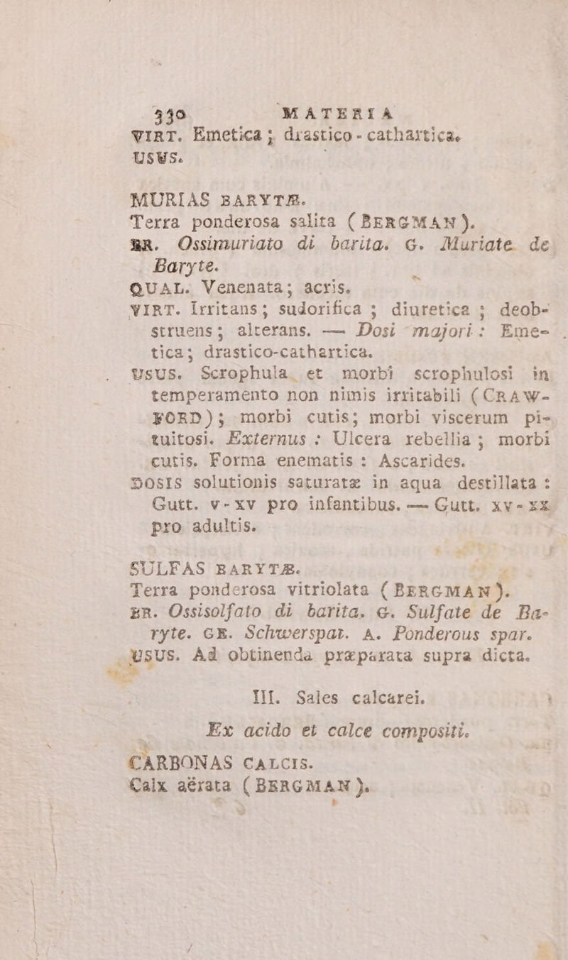 viRT. Emetica ; drastico - catharticae MURIAS BARYTR. Terra ponderosa salita ( BERGMAN). E€R. Ossimuriato di barita. G. Muriate de Baryte. QUAL. Venenata; acris. vIRT. Irritans; sudorifica ; diuretica ; deob- struens; alterans. — Dosi majori: Eme- . tica; drastico-cathartica. USUS. Scrophula. et. morbi scrophulosi in temperamento non nimis irritabili (CRAW- FORD); morbi cutis; morbi viscerum pi» tuitosi. Externus : Ulcera rebellia; morbi cutis. Forma enematis : Ascarides. DSOSIS solutionis saturatz in aqua destillata : Gutt. v- xv pro infantibus. — Gutt. xv- XX pro adultis. | - ^ è. SULFAS EARYTJE. Terra ponderosa vitriolata TM, ER. Ossisolfato di barita. &amp;. Sulfate de Ba- ryte. GE. Schwerspat. A. Ponderous spar. USUS. Ad obtinenda preparata supra dicta. : IM. Sales calcarei. Ex acido et calce compositi. CARBONAS CALCIS. Calx aérata ( BERGMAN).