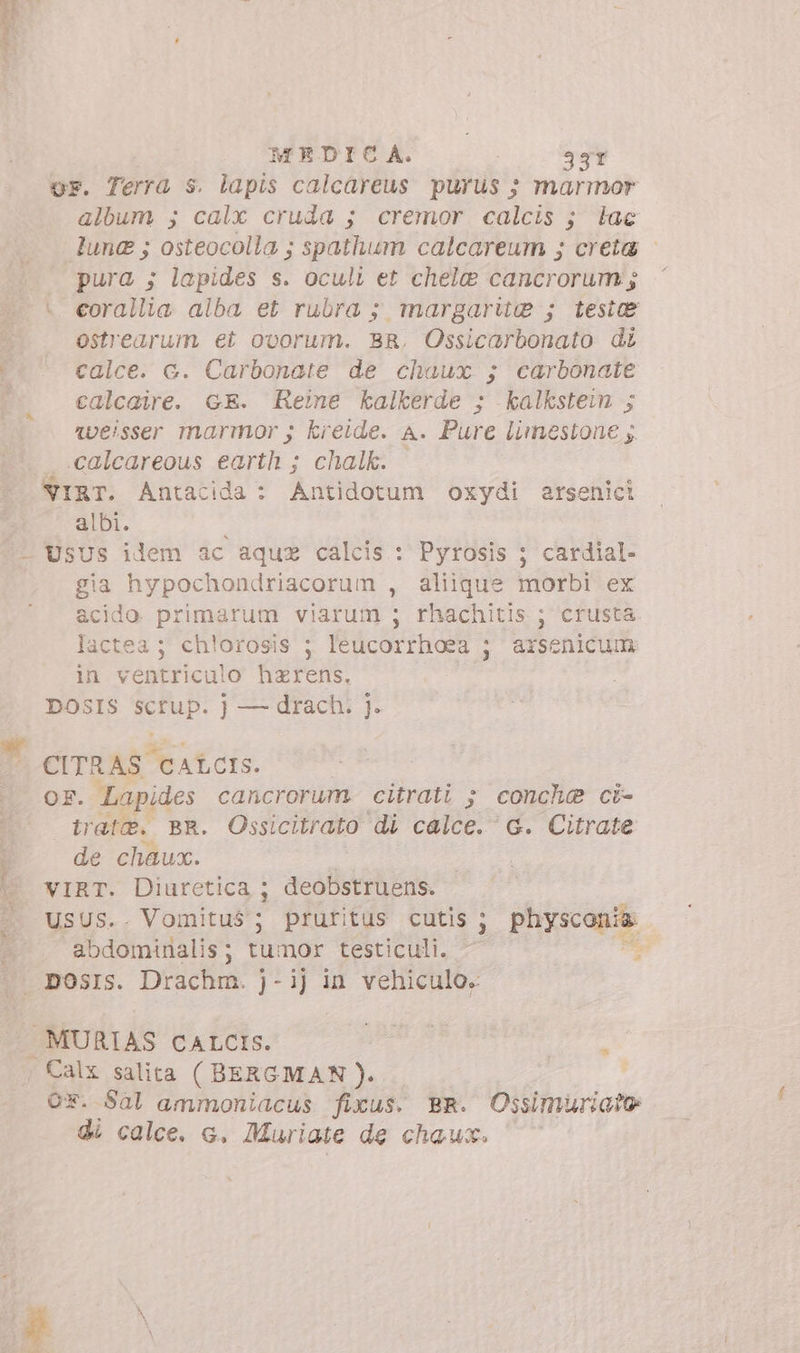 or. Terra s. lapis calcareus purus ; marmor album ; calx cruda ; cremor calcis ; iac lune ; osteocolla ; spathum calcareum ; creta - pura ; lapides s. oculi et chele cancrorum ; - eorallia alba et rubra ; margarite ; testae ^ ostrearum et ovorum. BR. Ossicarbonato di |* * calce. c. Carbonate de chaux ; carbonate calcaire. GE. Reme kalkerde ; kalkstein ; Vveisser marmor ; kreide. A. Pure limestone y. calcareous earth ; chalk. /NIRT. Antacida: Antidotum oxydi arsenici albi. — UsUs ilem ac aquz calcis : Pyrosis ; cardial- gia hypochondriacorum , aliique morbi ex acido primarum viarum ; rhachitis ; crusta lactea; ch!orosis ; leucorrhoea ; arsenicum in ventriculo hzrens. DOSIS ipd j — drach. |. » CITRAS CALCIS. | OF. Lapides cancrorum. citrati ; conchae ci- tirate. BR. Ossicitrato di calce. G. Citrate : de chaux. | | vIRT. Diuretica ; deobstruens. 4. USUS.. Vomitus'; pruritus cutis ; Puyscapm. abdominalis; tumor testiculi. - i | posIs. Drachm. j-ij in vehiculo. . MURIAS CALCIS. Or. Sal ammoniacus fixus. BR. Ossimuriato di calce. e. Muriate de chaux. n