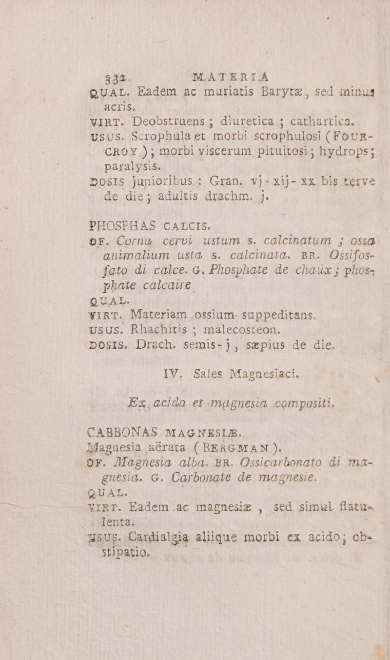 348. MATERIA QUAL. Eadem ac muriatis Darytz, sed-ininuys acris. VIRT. Deobstruens; diuretica. ; cathartica. USUS. Scrophula et morbi scrophulosi ( FOUR- CROY.); morbi viscerum pituitosi ; hydrops; paralysis. DOSIS junioribus. : Gran. vj-Xij- xx bis terve de die; adultis drachm. j. PHOSPHAS CALCIS. OF. Cornu cervi ustum s. calcinatum ; ossa animalium usta s. calcinata. BR. Ossifos- fato di calce. G. Phosphate de chaux; phoss phate calcawe QUAL. yirr. Materiam ossium. suppeditans. UsUs. Rhachitis ; malecosteon. DosIs. Drach. semis-), szpius de die. IV. Sales Magnesiaci. Ex. acido et magnesia, compositi. CABBONAS MAGNESUE.. Magnesia aérata ( BERGMAN). Or. JMagnesia alba. BR. Ossicarbonato di ma- gnesia. G. Carbonate de magnesie. QUAL, VIRT. Éadem.ac magnesiz , sed simul flatus |. Jenta. NSUS.. Cardialgia alique morbi ex acido; ob-. stipatio..