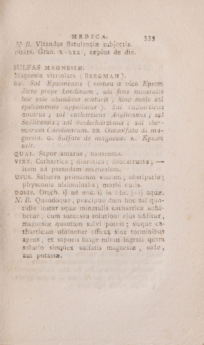 Lie - à MEDICA. i 333 Or Sal Epsomensis (nomen a vico Epsom E prope Londinum , ubi fons mi indes hoc sale abundans scaturit ; hinc male sal epshamensis appellatur ). Sai casharticus amarus s sal catharitcus Anglicanus ; sal: Sedlicensis : sal ‘Seidschiitzensis ; sal iher- marum Carolinarum. BR. Ossisolfaio di ma» gnesia. G. picos de magnesie. A. Epsom sait. item ad — plenas ines physconia abdominalis; morbi cuiis. tidie instar aqua mineralis cathartice adhi- betur, cum successu solutioni ejus additur, magnesig quantum solvi potest; sicque ca- tharticum obtinetur efficax sine tormimibus agens, et saporis loage minus-ingrati quam solutio simplex suifatis magnesia , sode, aut potassg,