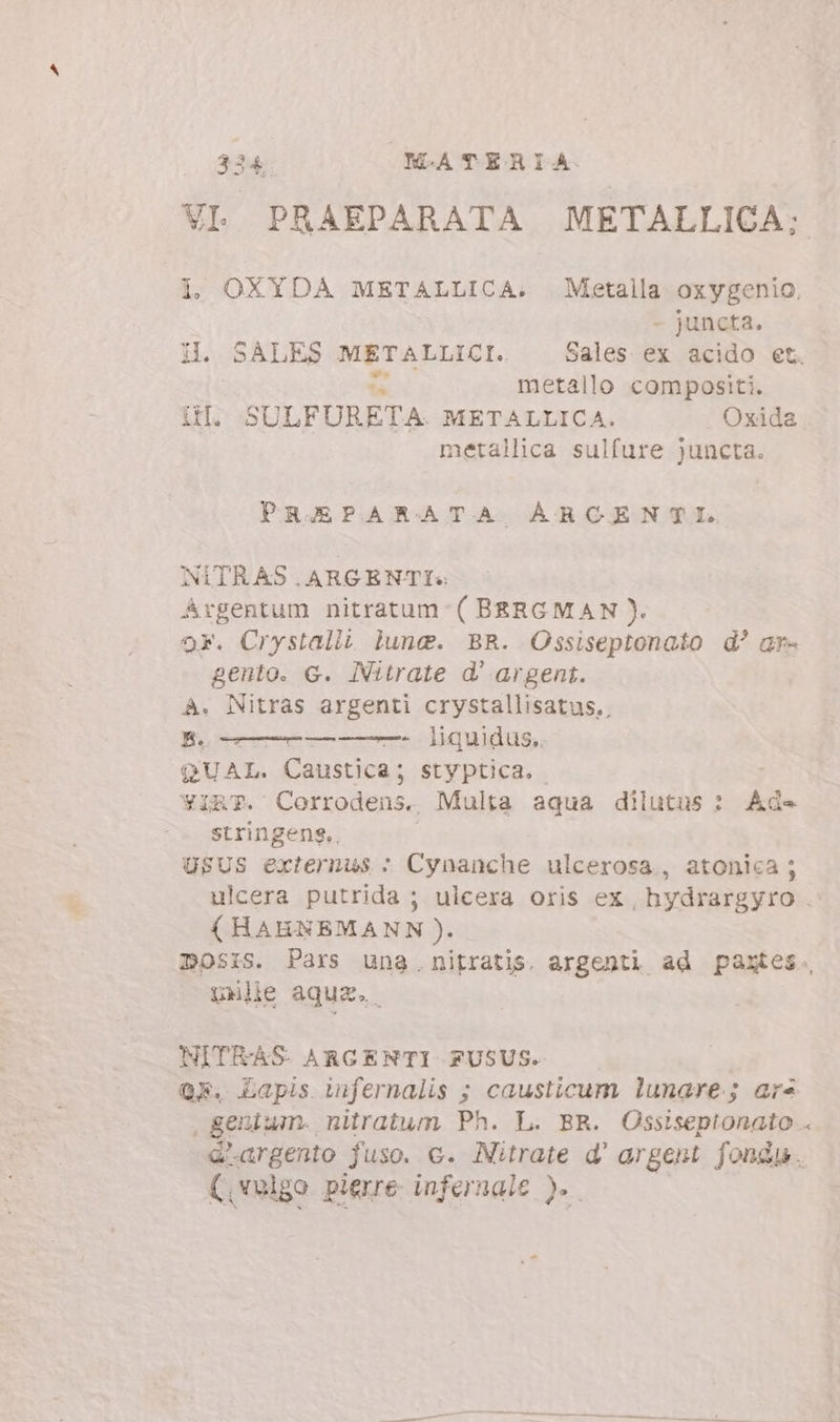 VI. PRAEPARATA METALLICA; I, OXYDA METALLICA. Metalla oxygenio, - juncta. HI. SALES dan Sales ex acido et. metallo compositi. i. SULFUÜRETA. METALLICA. Oxida metallica sulfure juncta. PRAEPARATA ARCENTEI. NITRAS .ARGENTI« Argentum nitratum-( BERGMAN). 9F. Crystalli lune. BR. Ossiseptonato d? ar- gento. G. INitrate d' argent. A. Nitras argenti crystallisatus.. BH. ———————-. liquidus. QUAL. Caustica; styptica. YiRT. Corrodens. Multa aqua dilutus : Ad- stringeng,. USUS externus : Cynanche ulcerosa., atonica; ulcera putrida ; ulcera oris ex hydrargyro .- (HAHNEMANN ). D05isS. Pars una. nitratis. argenti ad paxtes. le aquz. NITRAS ARGENTI FUSUS. OF. Lapis infernalis ; causticum lunare; ars , genium. nitratum Ph. L. BR. Ossiseptonato . Gargento fuso. c. Nitrate d' argent. fondu. (,velgo pierre infernale ).