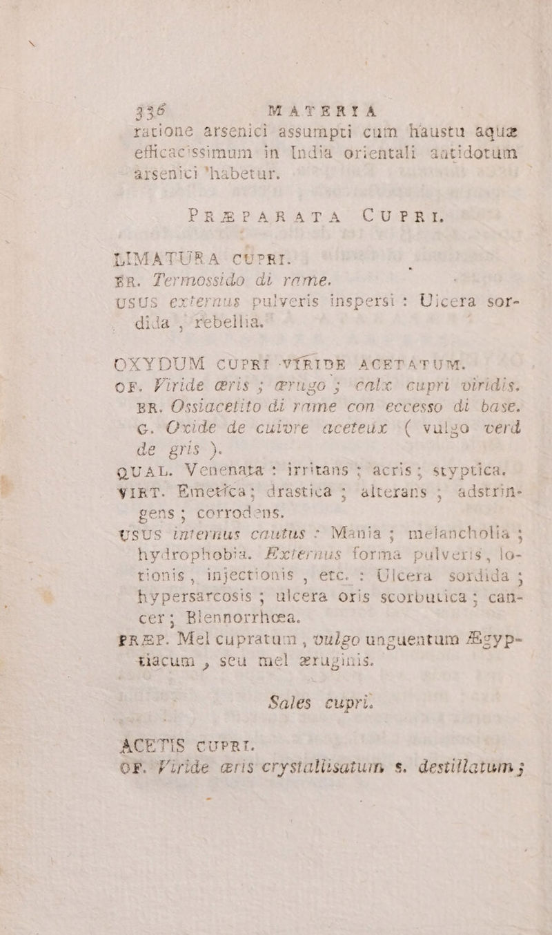 ratione arsenici assumpti cum haustu aquz efflicac'ssimum in India orientali aatidotum arsenici habetur. PEXAMPARATA UÜU/RARE LIMATURA CUPRI. FR. Termossido di rame. USUS externus pulveris inspersi : Uicera sor- dida , rebellia. OXYDUM CUPRÎ VÍRIDE ACETATUM. or. Firide dris ; d&amp;rugo ; calx cupri viridis. BR. Ossiacetito di rame con eccesso di base. c. Oxide de cuiore aceteüx ( vulgo verd de gris ). QUAL. Venenata : irritans ; acris; styptica. VIRT. Emetica; drastica ; alterans ; adstrin- gens; corrodens. USUS internus cautus &gt; Mania ; melancholia ; hydrophobia. Exiernus forma pulveris, lo- tionis, injectionis , etc. : Ulcera sordida ; hypersarcosis ; ulcera Oris scorbutica; can- cer; Blennorrheea. prEP. Melcupratum , oulgo unguentum Agyp- tiacum , seu mel aruginis. Sales cupri. ACETIS CUPRI. OF. Firide &amp;ris erystaliisatum s. destillatum ;