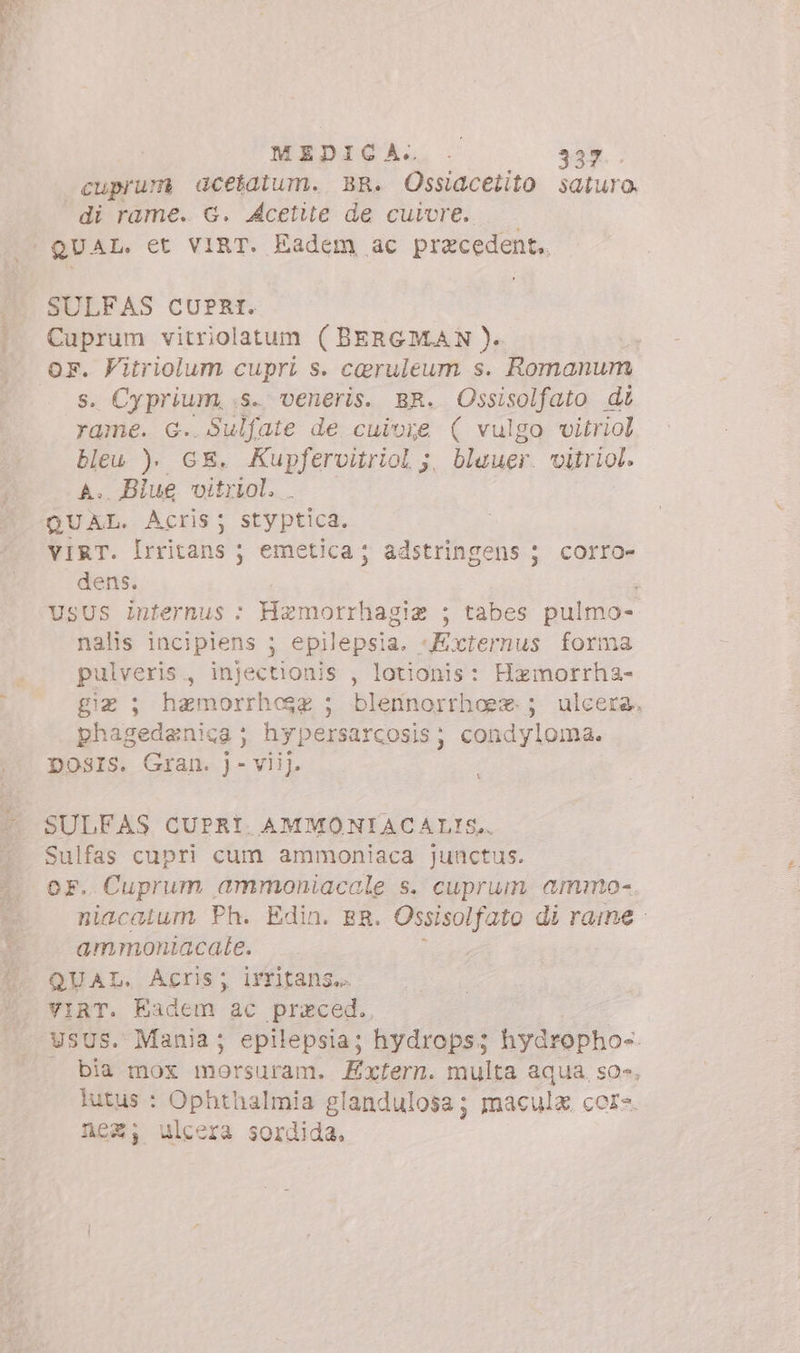 MEDICA... 30%. cuprum acetatum. BR. Ossiacetito saturo, di rame. G. Acetite de cuivre. SULFAS CUPRI. pa vitriolatum (BERGMAN). . Vitriolum cupri s. caruleum s. Romanum s. Cyprium, s. veneris. BR. Ossisolfato di rame. G. Sulfate de cuivre ( vulgo vitriol bleu ). GE. Kupfervitriol ;. blauer. viiriol. A. Biue vitriol. QUAL. Acris; styptica. ViRT. Irritans ; emetica ; adstringens ; corro- dens. ; UsUS internus : Hzmotrrhagie ; tabes pulmo- nalis incipiens ; epilepsia. «Externus forma pulveris, injectionis , lotionis: Hamorrha- gia; hamorrhcose ; blennorrhoe*. ; ulcera, phagedanica ; hypersarcosis; condyloma. DOSIS. Gran. j- viij. SULFAS CUPRI. AMMONIACALIS,. Sulfas cupri cum ammoniaca junctus. or. Cuprum ammoniacale s. cuprum ammo- niacalum Ph. Edin. ER. Ossisolfato di rame - ammoniacale. QUAL. Acris; irritans.. VIRT. Eadem ac przced.. | UsUS. Mania; epilepsia; hydrops; hydropho-. . bia mox morsuram. Exfern. multa aqua. so», lutus : Ophthalmia g landulosa; maculz. cor- nez, ulcera sordida.