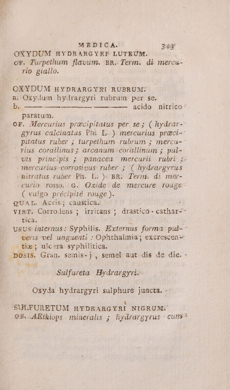 OXYDUM HYDRARGYRF LUTEUM. ù o*. Turpethum flavum. BR. Term. di mercu- rio giallo. OXYDUM HYDRARGYRI RUBRUM: a. Oxydum hydrargyri rubrum per se. b. acido nitrico * — n paratum. OF. Mercurius pracipitatus per se; ( hydrar-- gyrus calcinatus Phi L..) mercurius preci-- pitatus ruber ; turpethum -rubrum.; mercu-- rius corallinus ; arcanum -corallinum ; pul- Uls principis ; panacea maercurib rubri $- mercurius-corrostous: ruber ; ( hydrargvrus nitratus ruber Ph. L. )- BR: Term. di mer- Curio rosso. G. QOxide- de mercure. rouge - ( vulgo précipité rouge ). QUAL. Actis; caustica. VIRT. Corrolens ; irritans } drastico- cathar-- tica. A USUS internus: Syphilis. Externus forma put- - veris vel unguenti : Ophthalmia; excrescen- tiz; ulcera syphilitica. DOSIS. Gran. semis-], semel aut dis de die. - Sulfureta Hydrargyri. Oxyda hydrargyri sulphure juncta. «- &amp; SULFURETUM HYDRARGYRI NIGRUM. OS. AEthiops mineralis ; hydrargyrus | cum^