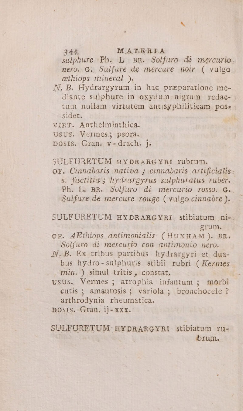 sulphure. Ph. L BR. Solfuro di mercurio. nero. G. Sulfure de mercure noir ( vulgo cthiops mineral ). IV. B. Hydrargyrum. in hac przparatione me- diante sulphure in oxydum nigrum redac- tum nullam virtutem antisyphiliticam pos» sidet. VIRT. Anthelminthica. USUS. Vermes; psora. DOSIS. Gran. v -drach. J. SULFURETUM EHYDRARGYRI rubrum. or. Cinnabaris nativa 5 cinnabaris artificialis - s. factitia ; hydrargyrus sulphuratus ruber. Ph. L. BR. Solfuro di mercurio rosso. G.. Sulfure de mercure rouge ( vulgo cinnabre ).. SULFURETUM EYDRARGYRI. stibiatum ni-. | grum. OF. AEthiops antimonialis: (HUXHAM ). BR. Solfuro di mercurio con antimonio nero. N..B. Ex tribus partibus hydrargyri et dua- bus hydro-sulphuris stibii rubri ( Kermes min. ) simul tritis, constat. USUS. Vermes ; atrophia infantum ; morbi cutis ; amaurosis ; variola ; broachocele ? arthrodynia rheumatica. nosrs. Gran. ij- xxx. SULFURETUM-EYDRARGYRI stibiatum ru- brum.