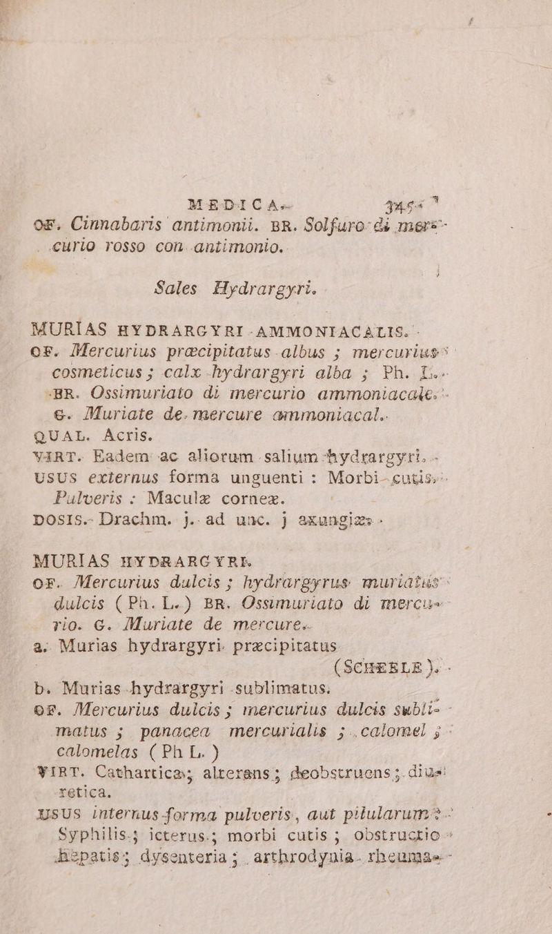 MEDICA» ues? OF. Cinnabaris antimonii. BR. Solfuro di mers . «Curio rosso con antimonio. Sales Hydrargyri. MURIAS HYDRARGYRI-AMMONIACALIS. - or. Mercurius pracipitatus.albus ; mercurius^: cosmelicus ; calx -hydrargyri alba ; Ph. IL. ‘BR. Ossimuriato di mercurio ammoniacaie. - €. Muriate de. mercure ammoniacal.. QUAL. Acris. viRT. Eadem ac aliorum salium -hydrargyri. - USUS externus forma unguenti : Morbi- cutis - Pulveris : Maculz cornez. DOSIS.- Drachm. j.. ad unc. j axungizs. MURIAS HYDRARCYRE or. Mercurius dulcis ; hydrargyrus muriatns dulcis (Ph. L-) BR. Ossimuriato di mercu= rio. G. Muriate de mercure.. a. Murias hydrargyri pracipitatus (SCHEELE).- b. Murias hydrargyri .sublimatus. os. Mercurius dulcis; mercurius dulcis subli- - matus ;. panacea mercurialis ;..calomel ; « calomelas ( Ph L. ) WIRT. Cathartica; alterans; deobstruens ;. dius retica. XsUs internus forma pulveris, aut piularum? - Syphilis.; icterus.; morbi cutis ; obstructio » ispatis; dysenteria; arthrodynia. rhcumae -