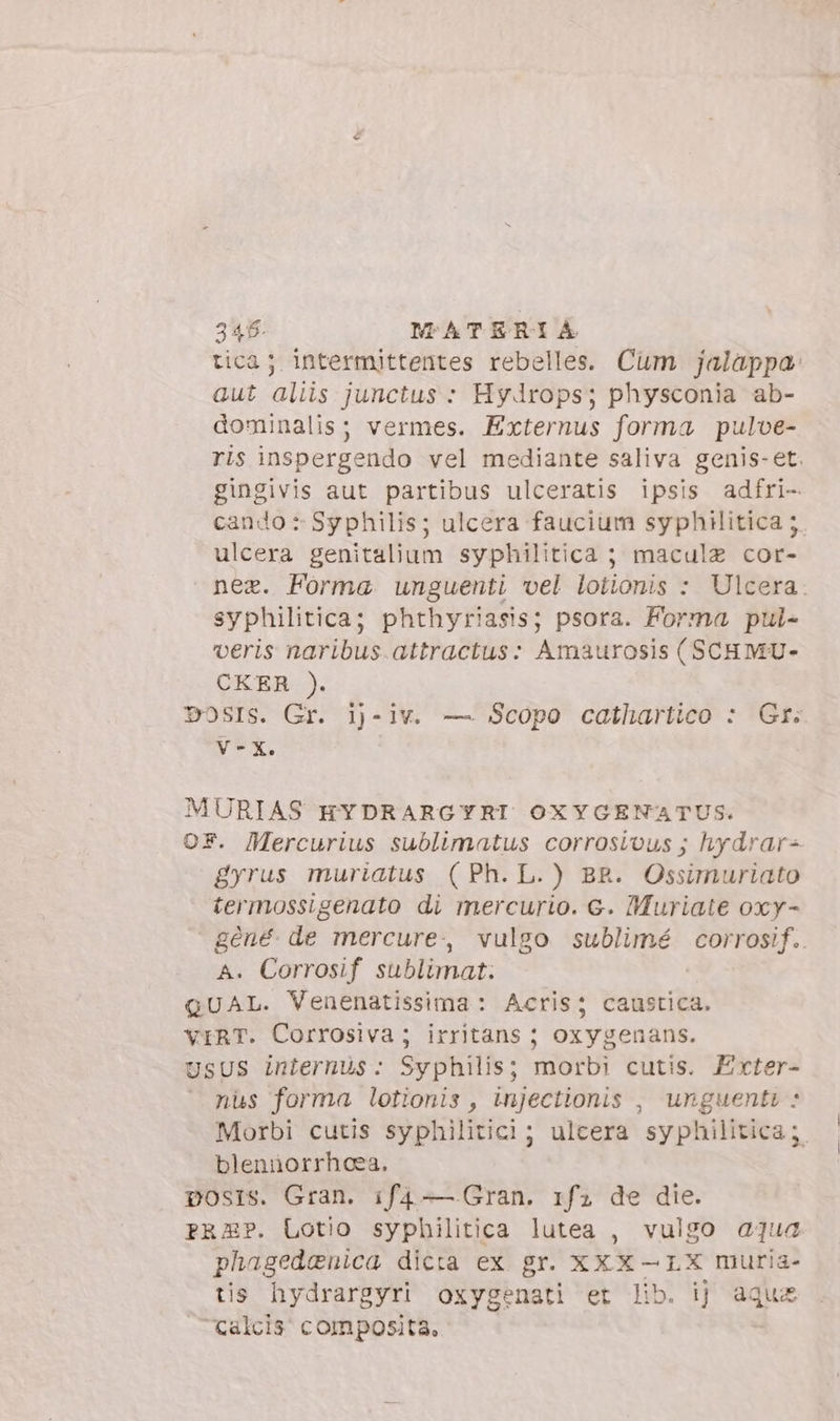 tica; intermittentes rebelles. Cum jalappa: aut aliis junctus : Hydrops; physconia ab- dominalis; vermes. Externus forma pulve- ris inspergendo vel mediante saliva genis-et. gingivis aut partibus ulceratis ipsis adfri- cando : Sy philis; ulcera faucium syphilitica 5. ulcera genitalium syphilitica ; maculz cor- nee. Forma unguenti vel lotionis : Ulcera. syphilitica; phthyriasis; psora. Forma pul- veris naribus.attractus: Amaurosis (SCHMU- CKER ). DOSIS. Gr. i)-iv. — Scopo cathartico : Gr: V-X. MURIAS HYDRARGYRI OXYGENATUS. OF. Mercurius sublimatus corrosious ; hydrar+ gyrus muriatus (Ph. L.) BR. Ossimuriato termossigenato di mercurio. €. Muriate oxy- géné. de mercure, vulgo sublimé corrosif. A. Corrosif sublimat. QUAL. Venenatissima: Acris; caustica. VIRT. Corrosiva; irritans ; oxygenans. UsUS internus: Syphilis; morbi cutis. Exter- nüs forma lotionis , injectionis , unguenti * Morbi cutis syphilitici; ulcera syphilitica ;. blenüorrhcea. posrs. Gran. if4 — Gran. 1f; de die. PRAP. Lotio syphilitica lutea , vulgo aqua phagedenica dicta ex gr. XXX-LX muria- tis hydrargyri oxygenati et lib. ij aque calcis composita.