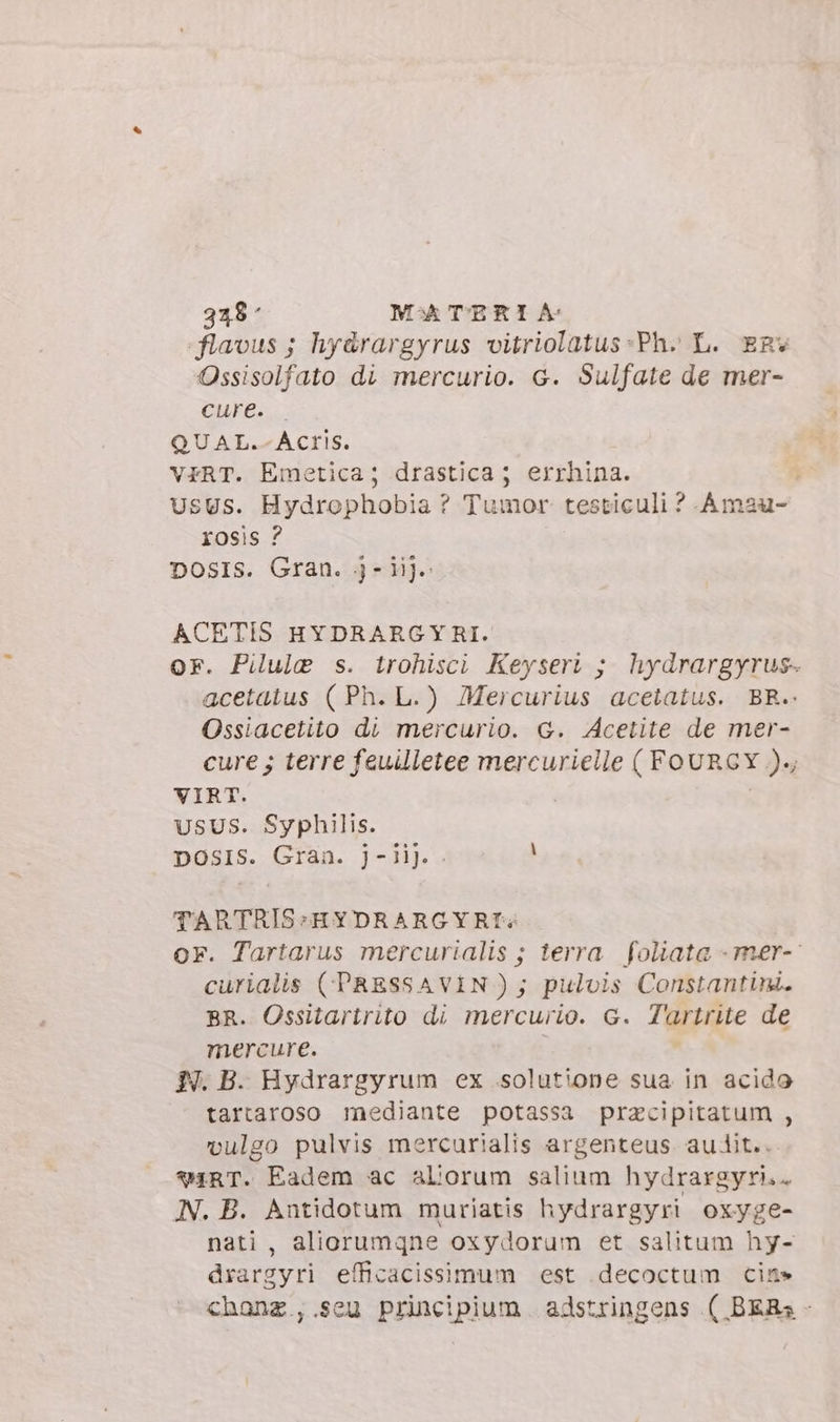 flavus ; hy&amp;rargyrus vitriolatus:Ph. L. ER Ossisolfato di mercurio. G. Sulfate de mer- Cure... QUAL.-ACriS. VERT. Emetica; drastica; errhina. UsUs. Hydrophobia ? Tumor testiculi ? Amau- Xosis ? DOsIS. Gran. j- iij. ACETIS HYDRARG Y RI. or. Pilule s. trohisci Keyseri ; hydrargyrus- acetatus (Ph. L.) Mercurius acetatus. BR.. Ossiacetito di mercurio. G. Acetite de mer- cure; terre feuilletee mercurielle ( FOURGY ))., VIRT. | USUS. Syphilis. DOSIS. Gran. J-Jij. . 3 TARTRIS:HYDRARGYRI^; or. Tartarus mercurialis ; terra foliata - mer- curialis (PRESSAVIN); pulvis Constantini. BR. Ossitartrito di mercurio. G. Tartrite de mercure. I. B. Hydrargyrum ex .solutione sua in acido tartaroso mediante potassa pracipitatum , vulgo pulvis mercurialis argenteus. audit.. *4RT. Eadem ac aborum salium hydrargyri.. AN. B. Antidotum muriatis hydrargyri oxyge- nati , aliorumqne oxydorum et salitum hy- drargyri efficacissimum est decoctum cin» chanz.,.seu principium adstringens ( BER; -