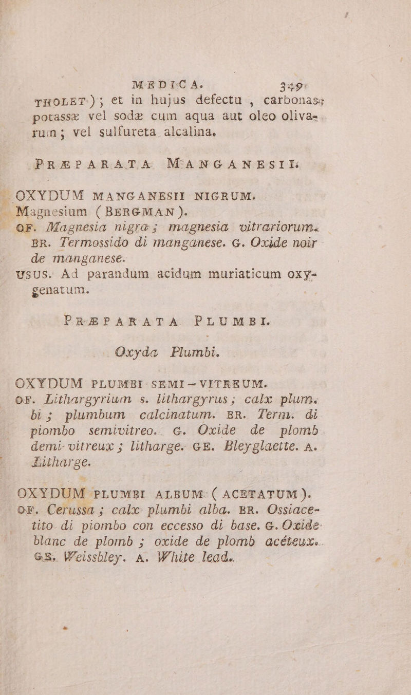 MEDICA. 349: THOLET-); et in hujus defectu , carbonas; potasse vel sode cum aqua aut oleo oliva» rum; vel sulfureta alcalina, PREPARATA MANGANESIL .. OXYDUM MANGANESII NIGRUM. — Magnesium (BERGMAN). | OF. Magnesia nigra; magnesia vitrariorum. BR. Termossido di manganese. &amp;. Oxide noir de manganese. USUS. Ad parandum acidum muriaticum oxy- genatum. PREPARATA PLUMSBI. Oxyda Plumbi. OXYDUM PLUMBI SEMI — VITREUM. or. Lithargyrium s. lithargyrus; calx plum. bi; plumbum calcinatum. BR. Term. di piombo semivitreo. G. Oxide de plomb demi vitreux ; litharge. GE. Bleyglacite. A. Litharge. OXYDUM PLUMBI ALBUM:(ACETATUM). OF. Cerussa ; calx: plumbi alba. BR. Ossiace- tito di piombo con eccesso di base. &amp;. Oxide: blanc de plomb ; oxide de plomb acéteux.. GS. Weissbley. A. White lead..