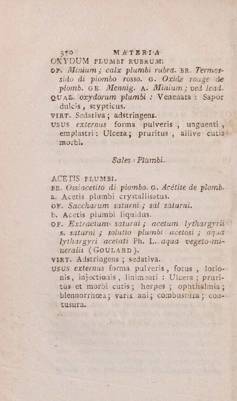 OXYDUM PLUMBI RUBRUM: or. Minium; calx plumbi rubra. SR. Termos- sido di piombo rosso. G. Oxide rouge de plomb. GE. Mennig. A. Minium ; ved lead. QUAL. oxydorum plumbi : Venenata : Sapor dulcis, stypticus. VIRT. Sedativa; adstringens. USUS externus forma pulveris , unguenti ; emplastri: Ulcera; pruritus , aliive. cutis morbi, Sales: Plümbi... ACETIS PLUMBI. BR. Ossiacetito di piombo. G. Acétite de plomb.. a. Acetis plumbi crystallisatus. OF. Saccharum saturni.; sal saturni. b. Acetis plumbi liquidus. OF. Extractum saturni ; acetum Lythargyri: s. saturni ; solutio plumbi acetosi ; aqua: lythargyri acetati Ph. L.. aqua vegeto-mi- neralis ( GOULARD ). VIRT. Adstringens ; sedativa. USUS externus forma pulveris, fotus , lotio- nis, injectionis, linimenti : Ulcera ; pruri- tus-et morbi cutis; herpes ; ophthalmia; - blennorrhosa; varix.aüij combustura ; con-.- tusura. .