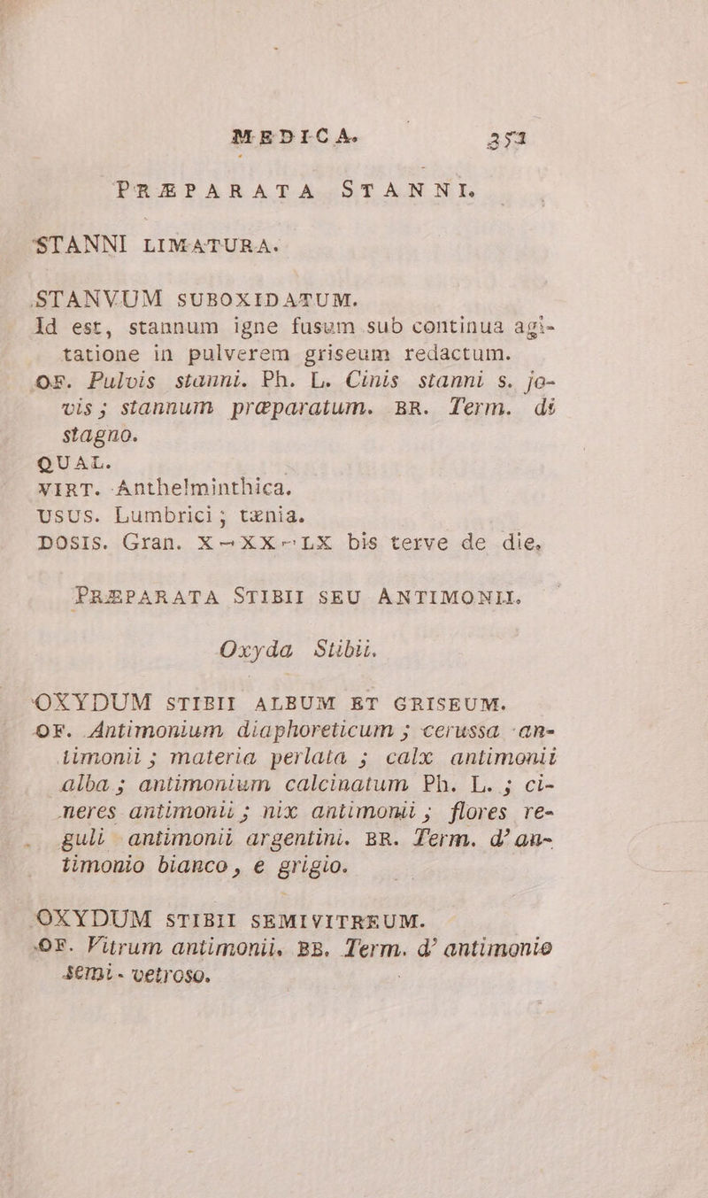 PREPARATA STANNI. STANNI LIMATURA. STANVUM SUBOXIDATUM. Id est, stannum igne fusum sub continua agi- tatione in pulverem griseum redactum. Os. Pulvis stauni. Ph. L. Cinis stanni s. jo- vis; stannum praparatum. BR. Term. di stagno. QUAL. | VIRT. Anthelminthica. USUS. Lumbrici; tznia. DOSIS. Gran. X—XX- LX bis terve de die. PREPARATA STIBII SEU ANTIMONII. Oxyda Stibi. OXYDUM STIBII ALBUM ET GRISEUM. OF. Antimonium diaphoreticum ; cerussa -an- Liimonii; materia perlata ; calx antimonii alba; antimonium calcinatum Ph. L. ; ci- meres antimonti ; nix antimorii ; flores re- . Jguli antimonii argentini. BR. Term. d’ au- timonio bianco, e grigio. OXYDUM STIBII SEMIVITREUM. OF. Vitrum antimonii, BR. Tum d? antimonio SEMi- vetroso.