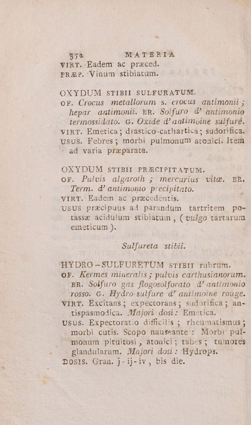 VIRT. Eadem ac praced. PRZ?. Vinum stibiatum. OXYDUM STIBII SULFURATUM. or. Crocus metallorum s. crocus antimonii ; hepar antimonii. ER. Solfuro d’ antimonio termossidato. G. Oxide d? antimoine sulfuré. VIRT. Emetica; drastico-cathartica; sudorifica. USUS. Febres; morbi pulmonum atonici. Item ^ ad varia praparata. OXYDUM STIBII PRECIPITATUM. or. Pulvis algaroth ; mercurius vite. ER. Term. d! antimonio precipitato. VIRT. Eadem ac przcedentis. USUS praecipuus ad parandum tartritem po- tasse acidulum stibiatum , ( vuZgo tartarum eineticum ). | Sulfureta stibii. HYDRO-SULFURETUM sTIEII rubrum. OF. Kermes mineralis ; pulvis carthusianorum. BR. Solfuro gas flogosolforato d? antimonio rosso. G. Hydro-sulfure d aniimoine rouge. VIRT. Excitans; expectorans; sudorifica; an- tispasmodica. Majori. dosi: Emoetica. UsUS. Expectoratio difficilis ; rheuümatismus ; morbi cutis. Scopo nauseante : Morbi pul- monum pituitosi , atonici ; tabes ; tümores glandularum. Majori dosi : Hydrops. DOSIS. Gran. j-ij- iv , bis die,