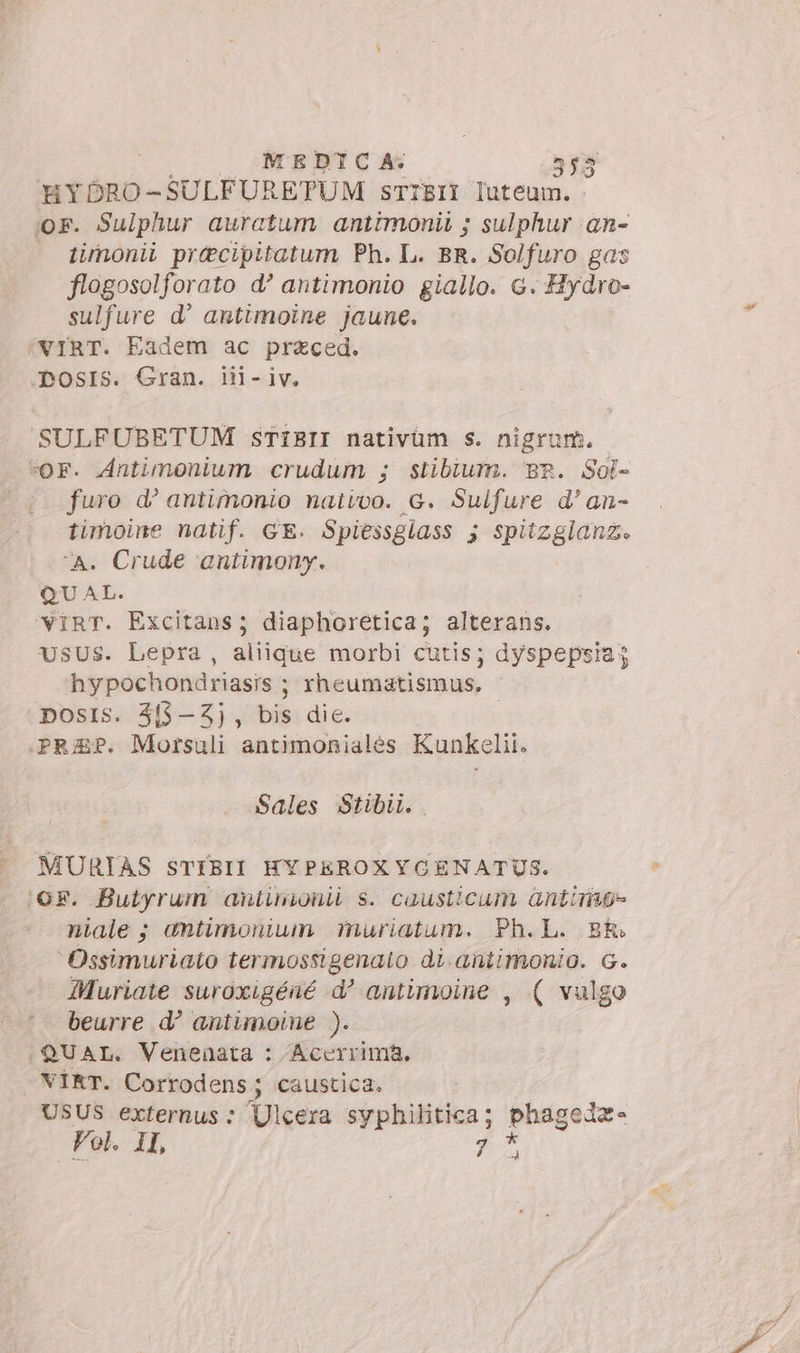 HYDORO-SULFURETUM sTIBII luteum. ior. Sulphur auratum antimonii ; sulphur an- timonii precipitatum Ph. L. BR. Solfuro gas flogosolforato d’ antimonio giallo. c. Hydro- sulfure d' antimoine jaune. VIRT. Eadem ac przced. -ÀmosIs. Gran. il- iv. SULFUBETUM STIBII nativüm s. nigrum. OF. Antimonium crudum ; stibium. Br. Sol- furo d’ antimonio nativo. G. Suifure d'an- timoine natif. GE. Spiessglass ; spitzglanz. ‘a. Crude antimony. QUAL. 'IRT. Excitans; diaphoretica; alterans. USUS. Lepra, aliique morbi cutis; dyspepsia; hypochondriasis ; Yheumatismus, posIis. 3f$-3Z}, bis die. | PREP. Morsuli antimoniales Kunkelii. Sales Stibii.. MURIAS STIBII HYPEROXYCENATUS. :GF. Butyrum antinionii s. causticum antimo» niale ; amntimonium muriatum. Ph.L. BR. Ossimuriato termossigenato di.antimonio. G. Muriate suroxigéné d' antimoine , ( vulgo beurre d? antimoine ). (QUAL. Venenata : /Acerrima, «VIRT. Corrodens; caustica. USUS externus : Ulcera syphilitica; phagedz- Vol. II 7 a