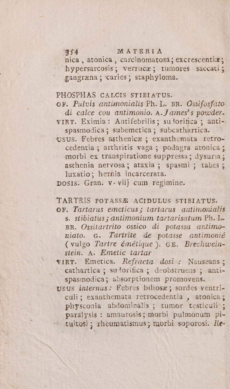 nica, atonica , carcinomatosa; excrescenti ; hypersarcosis; verrucz ; tumores saccatij gangrana; carles; staphyloma. PHOSPHAS CALCIS STIBIATUS. OF. Pulvis antimonialis Ph. L. BR. Ossifosfato di calce cou antimonio. A.James’ s powder. VIRT. Eximia: Antifebrilis; suloritica 5 anti- spasmodica; subemetica; subcathartica. USUS. Febres asthenicz ; exanthemata retro- cedentia ; arthritis vaga; podagra atonica 5 morbi ex transpiratione suppressa; dysuria ; asthenia nervosa; ataxia ; spasmi ; tabes ; luxatio; hernia incarcerata. DOSIS. Gran. v- viij cum regimine. TARTRIS POTASS&amp;E ACIDULUS STIBIATUS. OF. Tartarus emeticus; tartarus antimoniatis s. stibiatus ; antimonium tartarisatum Ph. L. BR. Ossitartrito ossico di potassa antimo- niato. G. Tartrite de potasse antimonié (vulgo Tartre émétique ). GE. Brechwein- stein. A. Emetic tartar VIRT. Emetica. Refracta dosi : Nauseans; cathartica ; sudorifica ; deobstruens j anti- spasmodica; absorptionem promovens. vsus internus: Febres biliosz ; sordes ventri- culi; exanthemata retrocedentia , atonica; physconia abdominalis ; tumor testiculi ; paralysis : amaurosis; morbi pulmonum pi- - tuitosi ; rheumatismus; raorbi soporosi. He-